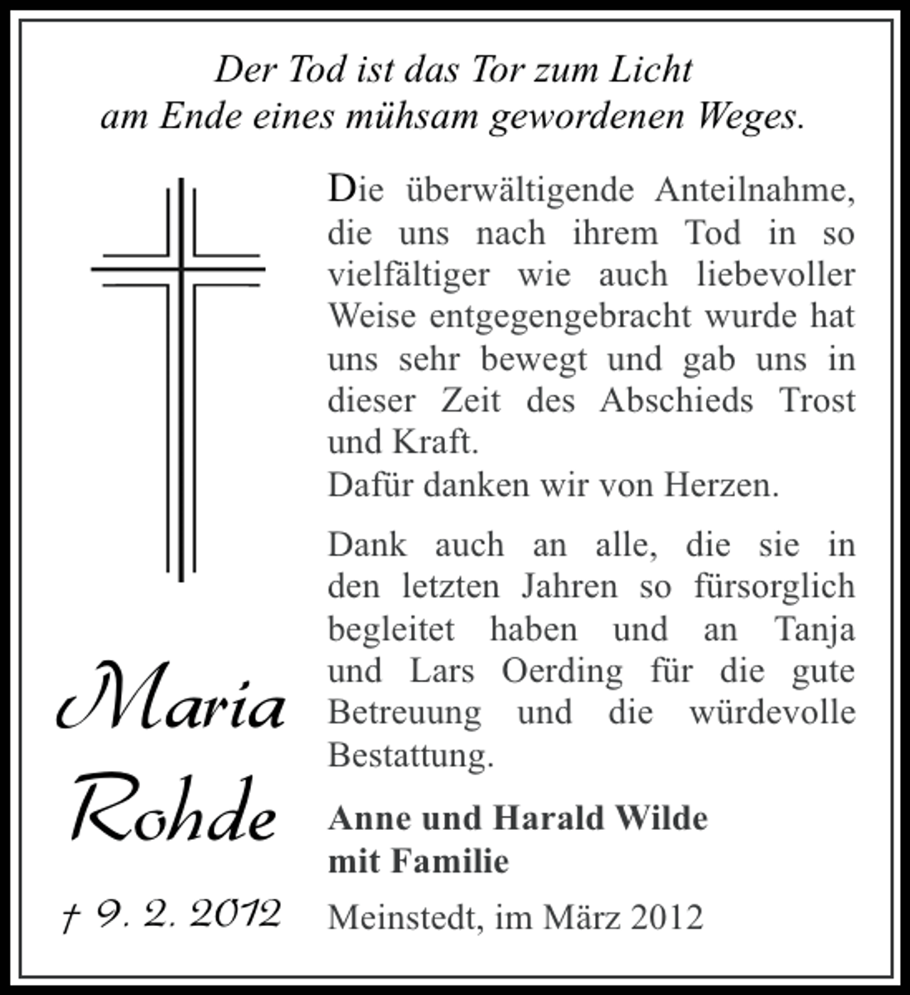 <p>Der Tod ist das Tor zum Licht<br />am Ende eines mühsam gewordenen Weges.</p><p>Die überwältigende Anteilnahme,<br />die uns nach ihrem Tod in so<br />vielfältiger wie auch liebevoller<br />Weise entgegengebracht wurde hat<br />uns sehr bewegt und gab uns in<br />dieser Zeit des Abschieds Trost<br />und Kraft.<br />Dafür danken wir von Herzen.</p><p>Maria<br />Rohde</p><p>Dank auch an alle, die sie in<br />den letzten Jahren so fürsorglich<br />begleitet haben und an Tanja<br />und Lars Oerding für die gute<br />Betreuung und die würdevolle<br />Bestattung.<br />Anne und Harald Wilde<br />mit Familie</p><p>† 9. 2. 2012 Meinstedt, im März 2012</p>