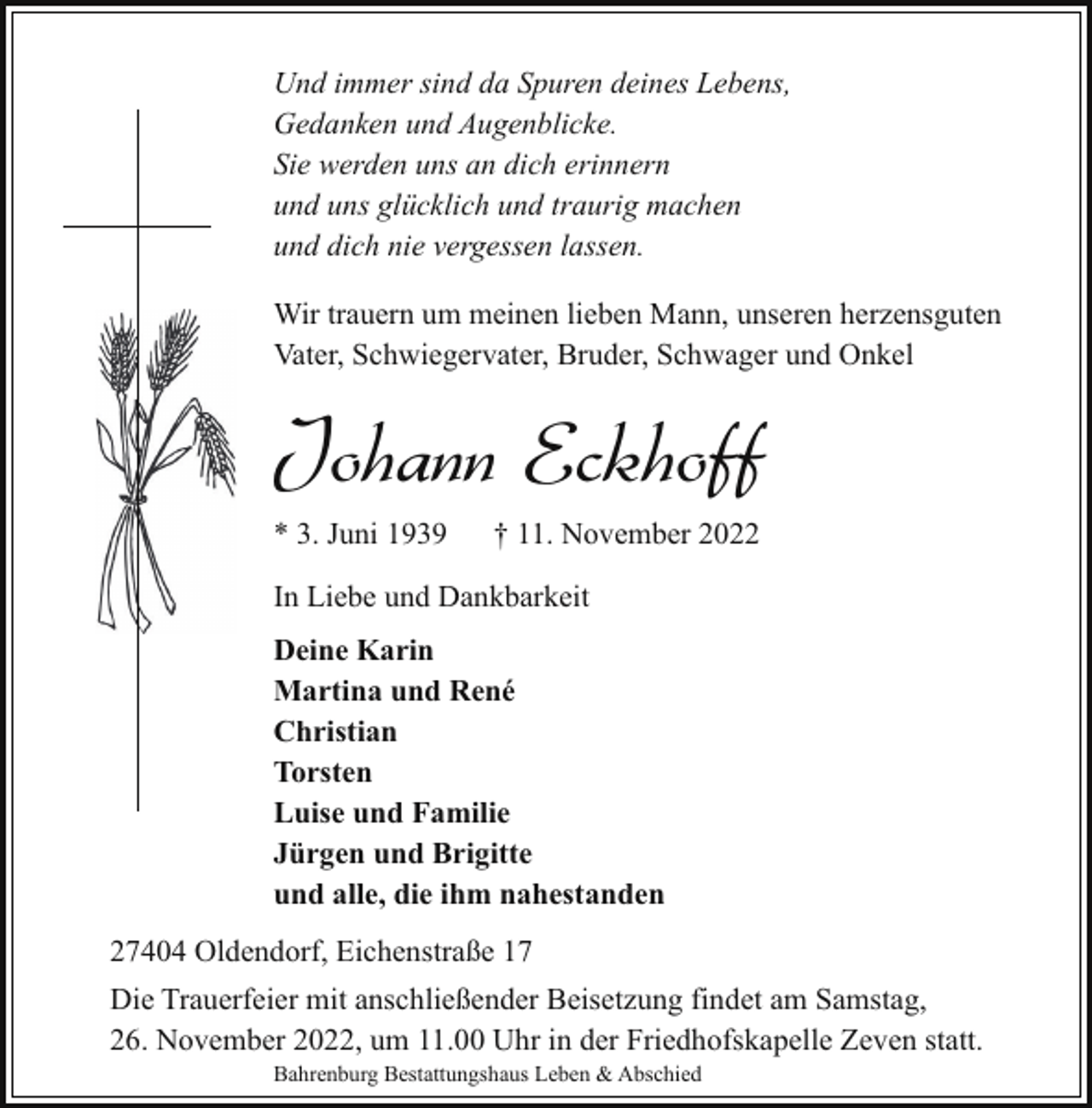 <p>Und immer sind da Spuren deines Lebens,<br />Gedanken und Augenblicke.<br />Sie werden uns an dich erinnern<br />und uns glücklich und traurig machen<br />und dich nie vergessen lassen.<br />Wir trauern um meinen lieben Mann, unseren herzensguten<br />Vater, Schwiegervater, Bruder, Schwager und Onkel</p><p>Johann Eckhoff<br />* 3. Juni 1939</p><p>† 11. November 2022</p><p>In Liebe und Dankbarkeit<br />Deine Karin<br />Martina und René<br />Christian<br />Torsten<br />Luise und Familie<br />Jürgen und Brigitte<br />und alle, die ihm nahestanden<br />27404 Oldendorf, Eichenstraße 17<br />Die Trauerfeier mit anschließender Beisetzung findet am Samstag,<br />26. November 2022, um 11.00 Uhr in der Friedhofskapelle Zeven statt.<br />Bahrenburg Bestattungshaus Leben &amp; Abschied</p>
