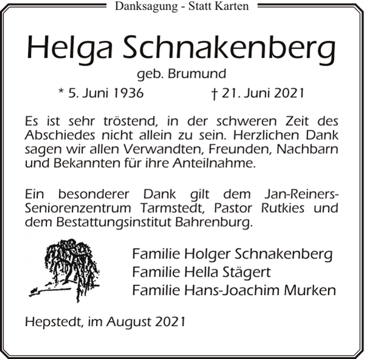 <p>Danksagung - Statt Karten</p><p>Helga Schnakenberg<br />geb. Brumund<br />* 5. Juni 1936<br />† 21. Juni 2021</p><p>Es ist sehr tröstend, in der schweren Zeit des<br />Abschiedes nicht allein zu sein. Herzlichen Dank<br />sagen wir allen Verwandten, Freunden, Nachbarn<br />und Bekannten für ihre Anteilnahme.<br />Ein besonderer Dank gilt dem Jan-ReinersSeniorenzentrum Tarmstedt, Pastor Rutkies und<br />dem Bestattungsinstitut Bahrenburg.</p><p>Familie Holger Schnakenberg<br />Familie Hella Stägert<br />Familie Hans-Joachim Murken<br />Hepstedt, im August 2021</p>