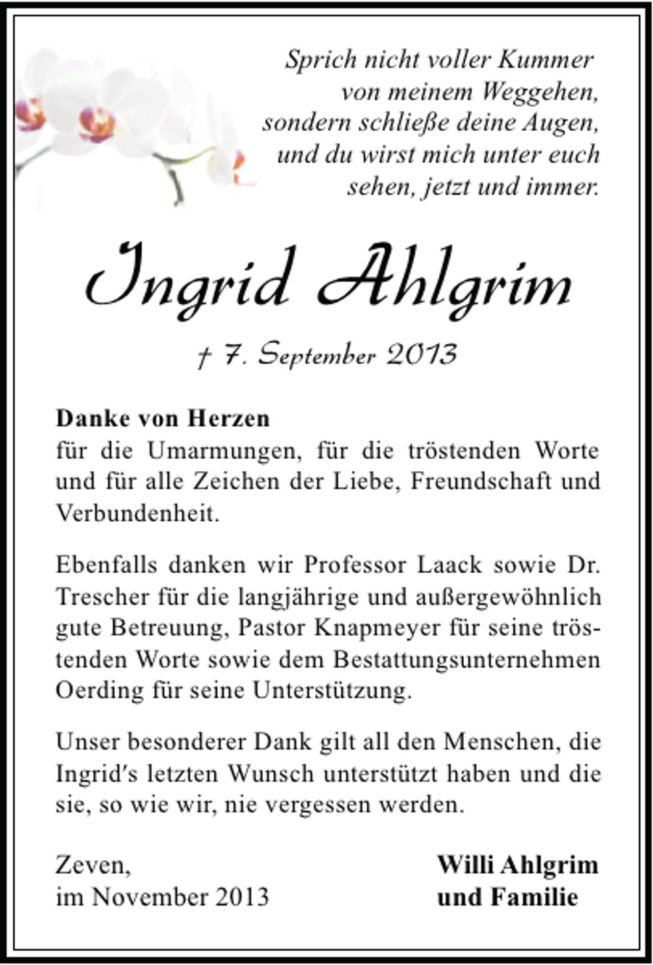 <p>Sprich nicht voller Kummer<br />von meinem Weggehen,<br />sondern schließe deine Augen,<br />und du wirst mich unter euch<br />sehen, jetzt und immer.</p><p>Ingrid Ahlgrim<br />† 7. September 2013</p><p>Danke von Herzen<br />für die Umarmungen, für die tröstenden Worte<br />und für alle Zeichen der Liebe, Freundschaft und<br />Verbundenheit.<br />Ebenfalls danken wir Professor Laack sowie Dr.<br />Trescher für die langjährige und außergewöhnlich<br />gute Betreuung, Pastor Knapmeyer für seine tröstenden Worte sowie dem Bestattungsunternehmen<br />Oerding für seine Unterstützung.<br />Unser besonderer Dank gilt all den Menschen, die<br />Ingridʹs letzten Wunsch unterstützt haben und die<br />sie, so wie wir, nie vergessen werden.</p><p>Zeven,<br />im November 2013</p><p>Willi Ahlgrim<br />und Familie</p>