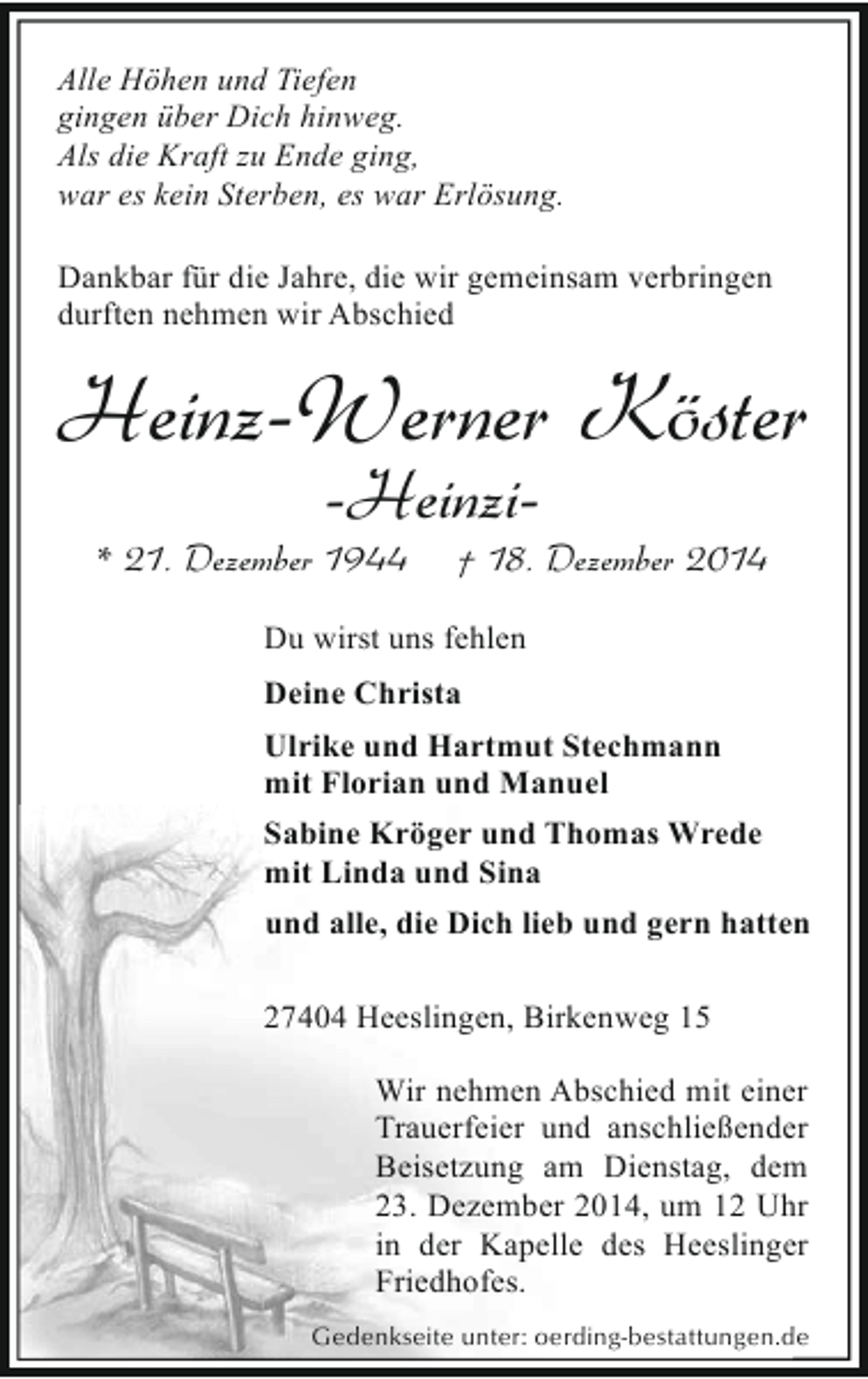 <p>Alle Höhen und Tiefen<br />gingen über Dich hinweg.<br />Als die Kraft zu Ende ging,<br />war es kein Sterben, es war Erlösung.<br />Dankbar für die Jahre, die wir gemeinsam verbringen<br />durften nehmen wir Abschied</p><p>Heinz-Werner Köster<br />-Heinzi-</p><p>* 21. Dezember 1944</p><p>† 18. Dezember 2014</p><p>Du wirst uns fehlen<br />Deine Christa<br />Ulrike und Hartmut Stechmann<br />mit Florian und Manuel<br />Sabine Kröger und Thomas Wrede<br />mit Linda und Sina<br />und alle, die Dich lieb und gern hatten<br />27404 Heeslingen, Birkenweg 15<br />Wir nehmen Abschied mit einer<br />Trauerfeier und anschließender<br />Beisetzung am Dienstag, dem<br />23. Dezember 2014, um 12 Uhr<br />in der Kapelle des Heeslinger<br />Friedhofes.<br />Gedenkseite unter: oerding-bestattungen.de</p>