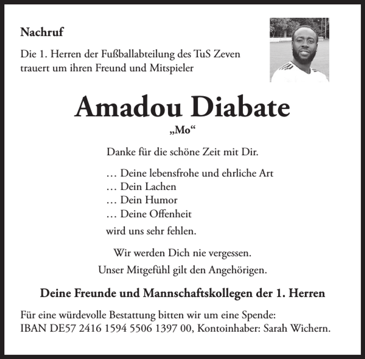<p>Nachruf<br />Die 1. Herren der Fußballabteilung des TuS Zeven<br />trauert um ihren Freund und Mitspieler</p><p>Amadou Diabate<br />„Mo“</p><p>Danke für die schöne Zeit mit Dir.<br />… Deine lebensfrohe und ehrliche Art<br />… Dein Lachen<br />… Dein Humor<br />… Deine Offenheit<br />wird uns sehr fehlen.<br />Wir werden Dich nie vergessen.<br />Unser Mitgefühl gilt den Angehörigen.</p><p>Deine Freunde und Mannschaftskollegen der 1. Herren<br />Für eine würdevolle Bestattung bitten wir um eine Spende:<br />IBAN DE57 2416 1594 5506 1397 00, Kontoinhaber: Sarah Wichern.</p>