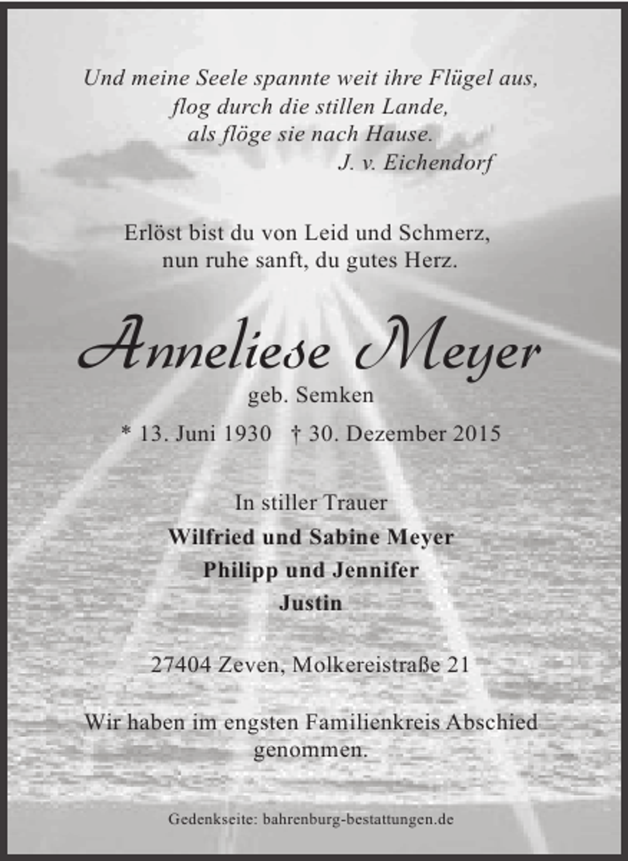 <p>Und meine Seele spannte weit ihre Flügel aus,<br />flog durch die stillen Lande,<br />als flöge sie nach Hause.<br />J. v. Eichendorf<br />Erlöst bist du von Leid und Schmerz,<br />nun ruhe sanft, du gutes Herz.</p><p>Anneliese Meyer<br />geb. Semken</p><p>* 13. Juni 1930 † 30. Dezember 2015<br />In stiller Trauer<br />Wilfried und Sabine Meyer<br />Philipp und Jennifer<br />Justin<br />27404 Zeven, Molkereistraße 21<br />Wir haben im engsten Familienkreis Abschied<br />genommen.<br />Gedenkseite: bahrenburg-bestattungen.de</p>