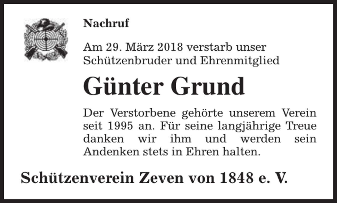 <p>Nachruf<br />Am 29. März 2018 verstarb unser<br />Schützenbruder und Ehrenmitglied</p><p>Günter Grund<br />Der Verstorbene gehörte unserem Verein<br />seit 1995 an. Für seine langjährige Treue<br />danken wir ihm und werden sein<br />Andenken stets in Ehren halten.</p><p>Schützenverein Zeven von 1848 e. V.</p>