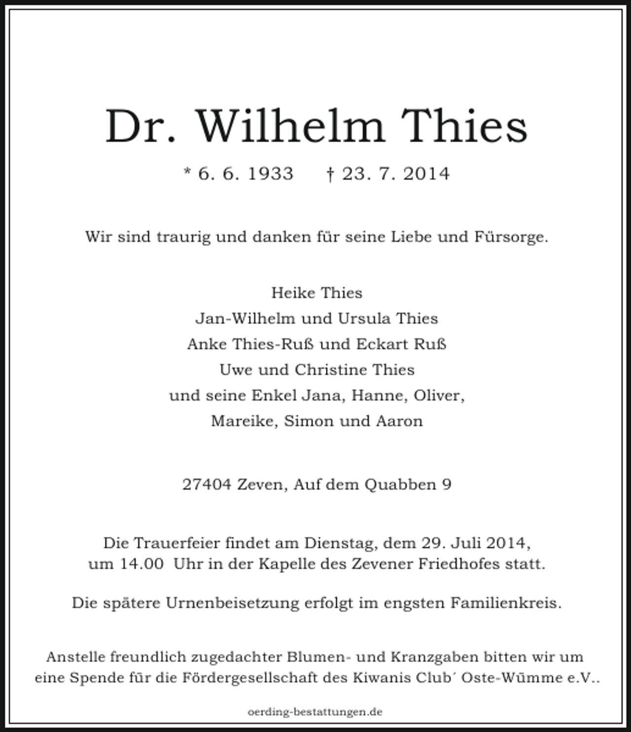 <p>Dr. Wilhelm Thies<br />* 6. 6. 1933</p><p>† 23. 7. 2014</p><p>Wir sind traurig und danken für seine Liebe und Fürsorge.<br />Heike Thies<br />Jan-Wilhelm und Ursula Thies<br />Anke Thies-Ruß und Eckart Ruß<br />Uwe und Christine Thies<br />und seine Enkel Jana, Hanne, Oliver,<br />Mareike, Simon und Aaron</p><p>27404 Zeven, Auf dem Quabben 9<br />Die Trauerfeier findet am Dienstag, dem 29. Juli 2014,<br />um 14.00 Uhr in der Kapelle des Zevener Friedhofes statt.<br />Die spätere Urnenbeisetzung erfolgt im engsten Familienkreis.<br />Anstelle freundlich zugedachter Blumen- und Kranzgaben bitten wir um<br />eine Spende für die Fördergesellschaft des Kiwanis Clubˊ Oste-Wümme e.V..<br />oerding-bestattungen.de</p>