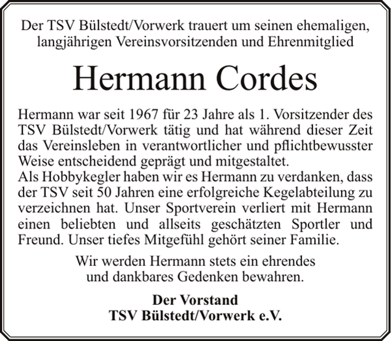 <p>Der TSV Bülstedt/Vorwerk trauert um seinen ehemaligen,<br />langjährigen Vereinsvorsitzenden und Ehrenmitglied</p><p>Hermann Cordes<br />Hermann war seit 1967 für 23 Jahre als 1. Vorsitzender des<br />TSV Bülstedt/Vorwerk tätig und hat während dieser Zeit<br />das Vereinsleben in verantwortlicher und pflichtbewusster<br />Weise entscheidend geprägt und mitgestaltet.<br />Als Hobbykegler haben wir es Hermann zu verdanken, dass<br />der TSV seit 50 Jahren eine erfolgreiche Kegelabteilung zu<br />verzeichnen hat. Unser Sportverein verliert mit Hermann<br />einen beliebten und allseits geschätzten Sportler und<br />Freund. Unser tiefes Mitgefühl gehört seiner Familie.<br />Wir werden Hermann stets ein ehrendes<br />und dankbares Gedenken bewahren.<br />Der Vorstand<br />TSV Bülstedt/Vorwerk e.V.</p>