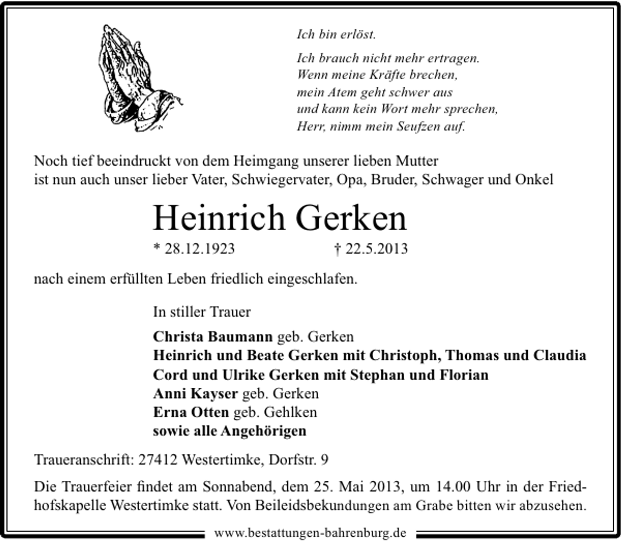 <p>Ich bin erlöst.<br />Ich brauch nicht mehr ertragen.<br />Wenn meine Kräfte brechen,<br />mein Atem geht schwer aus<br />und kann kein Wort mehr sprechen,<br />Herr, nimm mein Seufzen auf.</p><p>Noch tief beeindruckt von dem Heimgang unserer lieben Mutter<br />ist nun auch unser lieber Vater, Schwiegervater, Opa, Bruder, Schwager und Onkel</p><p>Heinrich Gerken<br />* 28.12.1923</p><p>† 22.5.2013</p><p>nach einem erfüllten Leben friedlich eingeschlafen.<br />In stiller Trauer<br />Christa Baumann geb. Gerken<br />Heinrich und Beate Gerken mit Christoph, Thomas und Claudia<br />Cord und Ulrike Gerken mit Stephan und Florian<br />Anni Kayser geb. Gerken<br />Erna Otten geb. Gehlken<br />sowie alle Angehörigen<br />Traueranschrift: 27412 Westertimke, Dorfstr. 9<br />Die Trauerfeier ﬁndet am Sonnabend, dem 25. Mai 2013, um 14.00 Uhr in der Friedhofskapelle Westertimke statt. Von Beileidsbekundungen am Grabe bitten wir abzusehen.<br />www.bestattungen-bahrenburg.de</p>