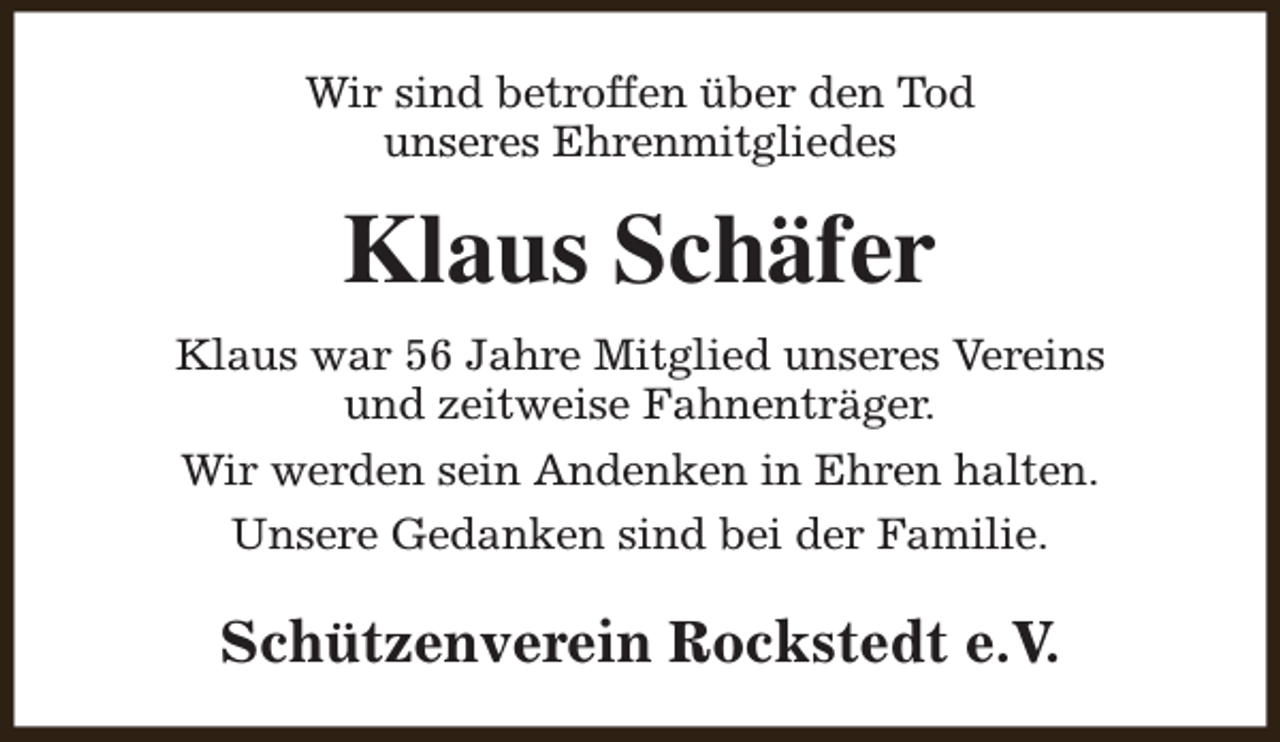 <p>Wir sind betroffen über den Tod<br />unseres Ehrenmitgliedes</p><p>Klaus Schäfer<br />Klaus war 56 Jahre Mitglied unseres Vereins<br />und zeitweise Fahnenträger.<br />Wir werden sein Andenken in Ehren halten.<br />Unsere Gedanken sind bei der Familie.</p><p>Schützenverein Rockstedt e.V.</p>