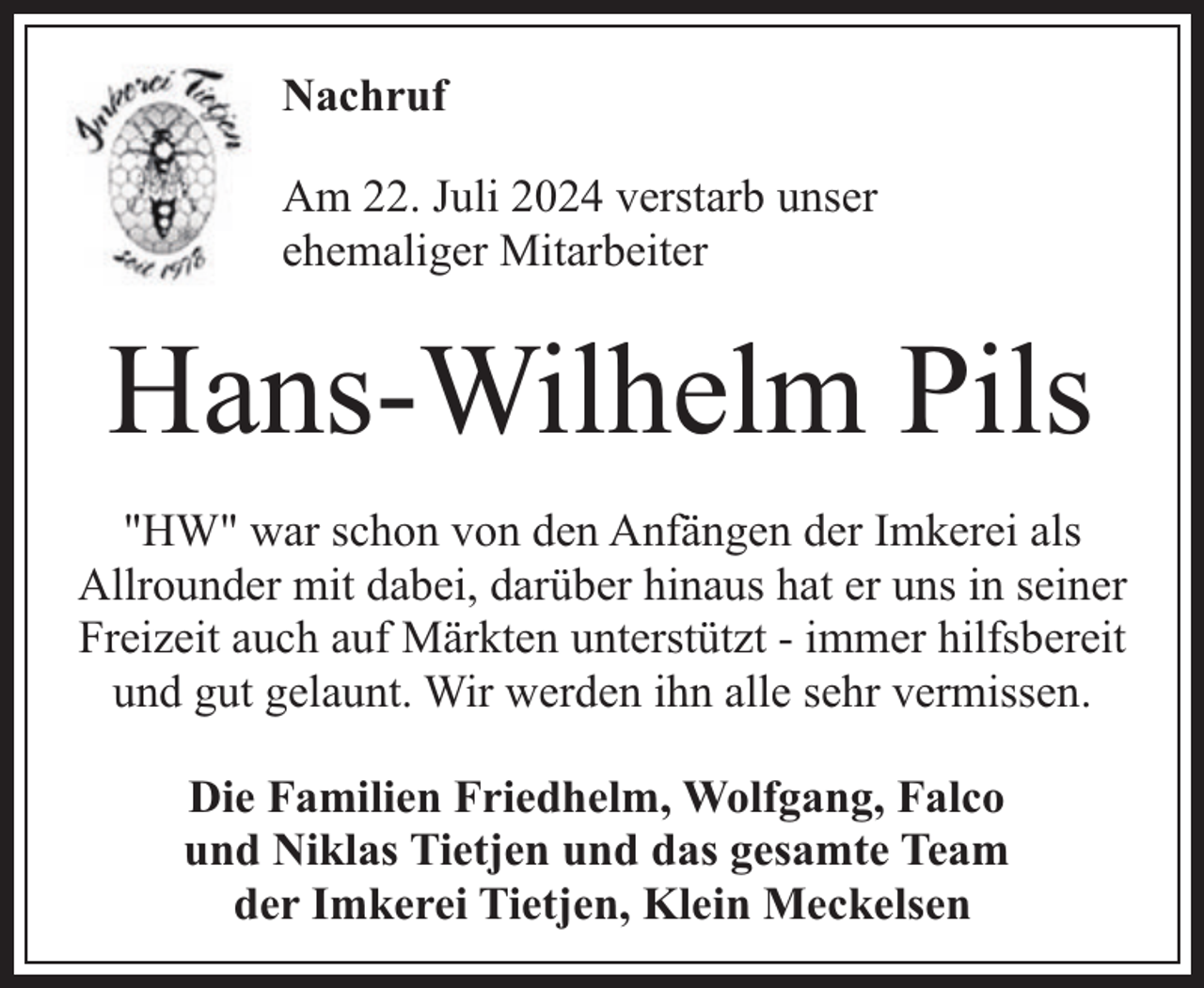 <p>Nachruf<br />Am 22. Juli 2024 verstarb unser<br />ehemaliger Mitarbeiter</p><p>Hans-Wilhelm Pils<br />"HW" war schon von den Anfängen der Imkerei als<br />Allrounder mit dabei, darüber hinaus hat er uns in seiner<br />Freizeit auch auf Märkten unterstützt - immer hilfsbereit<br />und gut gelaunt. Wir werden ihn alle sehr vermissen.<br />Die Familien Friedhelm, Wolfgang, Falco<br />und Niklas Tietjen und das gesamte Team<br />der Imkerei Tietjen, Klein Meckelsen</p>