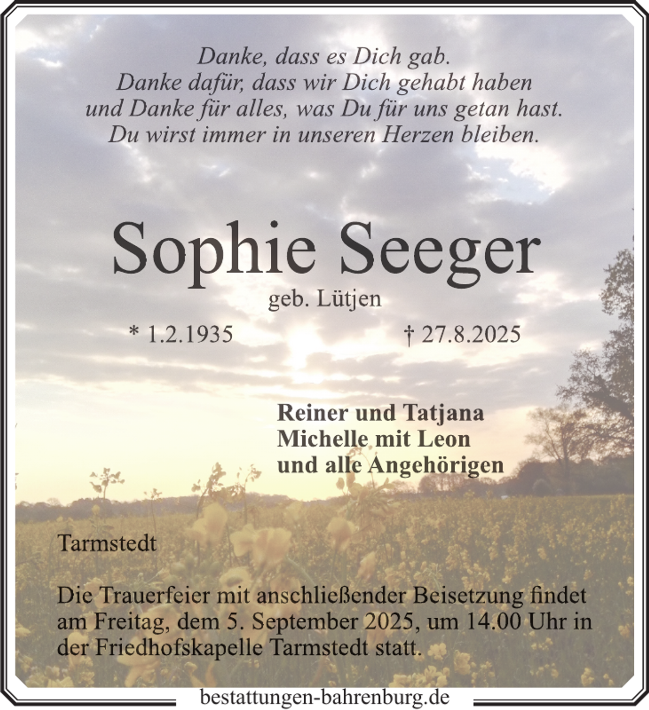 <p>Danke, dass es Dich gab.<br />Danke dafür, dass wir Dich gehabt haben<br />und Danke für alles, was Du für uns getan hast.<br />Du wirst immer in unseren Herzen bleiben.</p>
<p>Sophie Seeger<br />geb. Lütjen</p>
<p>* 1.2.1935</p>
<p>† 27.8.2025<br />Reiner und Tatjana<br />Michelle mit Leon<br />und alle Angehörigen</p>
<p>Tarmstedt<br />Die Trauerfeier mit anschließender Beisetzung findet<br />am Freitag, dem 5. September 2025, um 14.00 Uhr in<br />der Friedhofskapelle Tarmstedt statt.<br />bestattungen-bahrenburg.de</p>