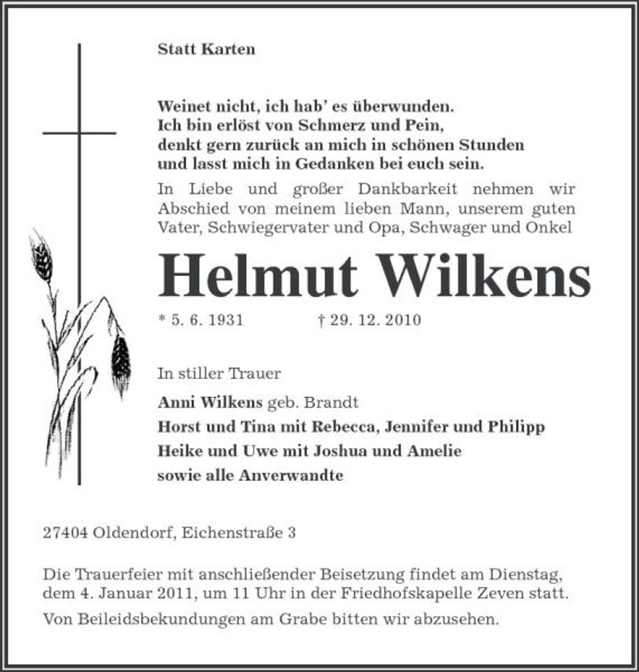 <p>Statt Karten<br />Weinet nicht, ich hab’ es überwunden.<br />Ich bin erlöst von Schmerz und Pein,<br />denkt gern zurück an mich in schönen Stunden<br />und lasst mich in Gedanken bei euch sein.<br />In Liebe und großer Dankbarkeit nehmen wir Abschied von meinem lieben Mann, unserem guten Vater, Schwiegervater und Opa, Schwager und Onkel<br />Helmut Wilkens<br />* 5. 6. 1931 † 29. 12. 2010<br />In stiller Trauer<br />Anni Wilkens geb. Brandt<br />Horst und Tina mit Rebecca, Jennifer und Philipp<br />Heike und Uwe mit Joshua und Amelie<br />sowie alle Anverwandte<br />27404 Oldendorf, Eichenstraße 3<br />Die Trauerfeier mit anschließender Beisetzung findet am Dienstag,<br />dem 4. Januar 2011, um 11 Uhr in der Friedhofskapelle Zeven statt.<br />Von Beileidsbekundungen am Grabe bitten wir abzusehen.</p>