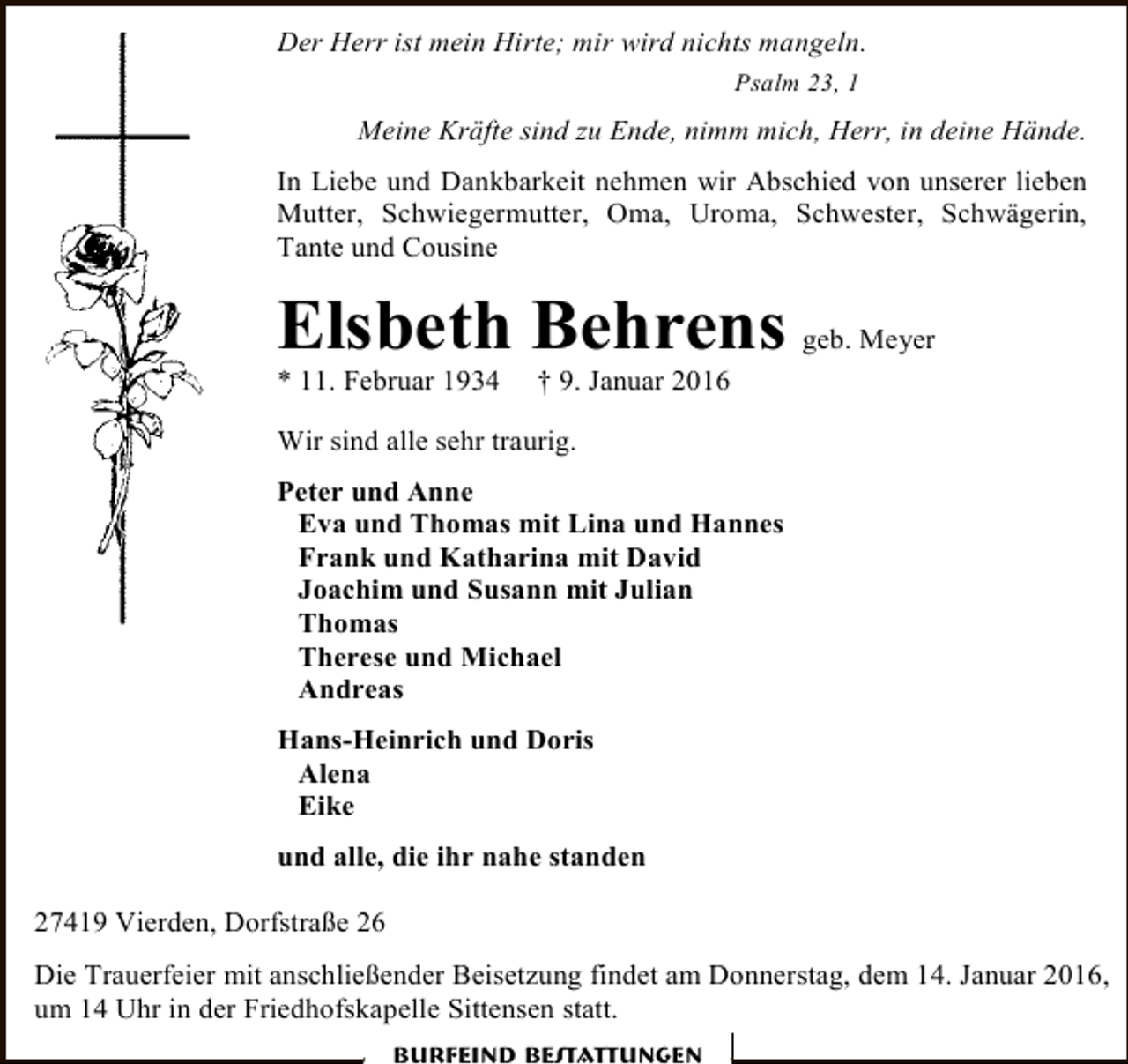 <p>Der Herr ist mein Hirte; mir wird nichts mangeln.<br />Psalm 23, 1</p><p>Meine Kräfte sind zu Ende, nimm mich, Herr, in deine Hände.<br />In Liebe und Dankbarkeit nehmen wir Abschied von unserer lieben<br />Mutter, Schwiegermutter, Oma, Uroma, Schwester, Schwägerin,<br />Tante und Cousine</p><p>Elsbeth Behrens<br />* 11. Februar 1934</p><p>geb. Meyer</p><p>† 9. Januar 2016</p><p>Wir sind alle sehr traurig.<br />Peter und Anne<br />Eva und Thomas mit Lina und Hannes<br />Frank und Katharina mit David<br />Joachim und Susann mit Julian<br />Thomas<br />Therese und Michael<br />Andreas<br />Hans-Heinrich und Doris<br />Alena<br />Eike<br />und alle, die ihr nahe standen<br />27419 Vierden, Dorfstraße 26<br />Die Trauerfeier mit anschließender Beisetzung findet am Donnerstag, dem 14. Januar 2016,<br />um 14 Uhr in der Friedhofskapelle Sittensen statt.<br />Burfeind Bestattungen</p>