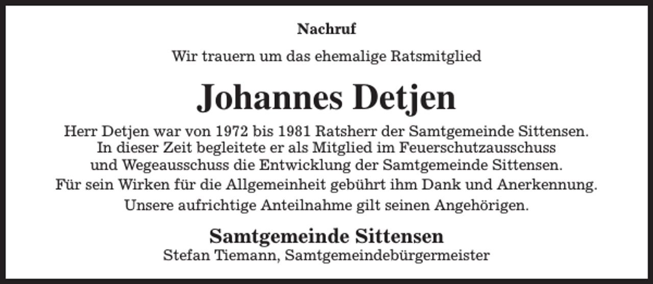 <p>Nachruf<br />Wir trauern um das ehemalige Ratsmitglied</p><p>Johannes Detjen<br />Herr Detjen war von 1972 bis 1981 Ratsherr der Samtgemeinde Sittensen.<br />In dieser Zeit begleitete er als Mitglied im Feuerschutzausschuss<br />und Wegeausschuss die Entwicklung der Samtgemeinde Sittensen.<br />Für sein Wirken für die Allgemeinheit gebührt ihm Dank und Anerkennung.<br />Unsere aufrichtige Anteilnahme gilt seinen Angehörigen.</p><p>Samtgemeinde Sittensen</p><p>Stefan Tiemann, Samtgemeindebürgermeister</p>