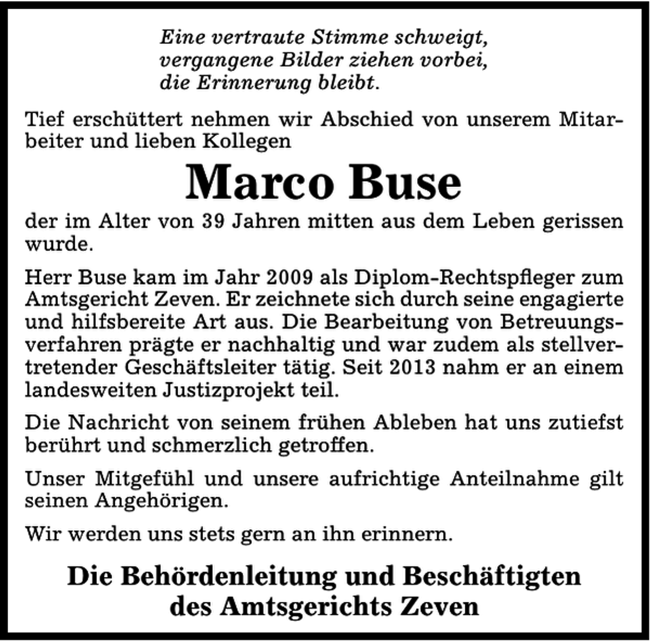 <p>Eine vertraute Stimme schweigt,<br />vergangene Bilder ziehen vorbei,<br />die Erinnerung bleibt.<br />Tief erschüttert nehmen wir Abschied von unserem Mitarbeiter und lieben Kollegen</p><p>Marco Buse</p><p>der im Alter von 39 Jahren mitten aus dem Leben gerissen<br />wurde.<br />Herr Buse kam im Jahr 2009 als Diplom-Rechtspfleger zum<br />Amtsgericht Zeven. Er zeichnete sich durch seine engagierte<br />und hilfsbereite Art aus. Die Bearbeitung von Betreuungsverfahren prägte er nachhaltig und war zudem als stellvertretender Geschäftsleiter tätig. Seit 2013 nahm er an einem<br />landesweiten Justizprojekt teil.<br />Die Nachricht von seinem frühen Ableben hat uns zutiefst<br />berührt und schmerzlich getroffen.<br />Unser Mitgefühl und unsere aufrichtige Anteilnahme gilt<br />seinen Angehörigen.<br />Wir werden uns stets gern an ihn erinnern.</p><p>Die Behördenleitung und Beschäftigten<br />des Amtsgerichts Zeven</p>