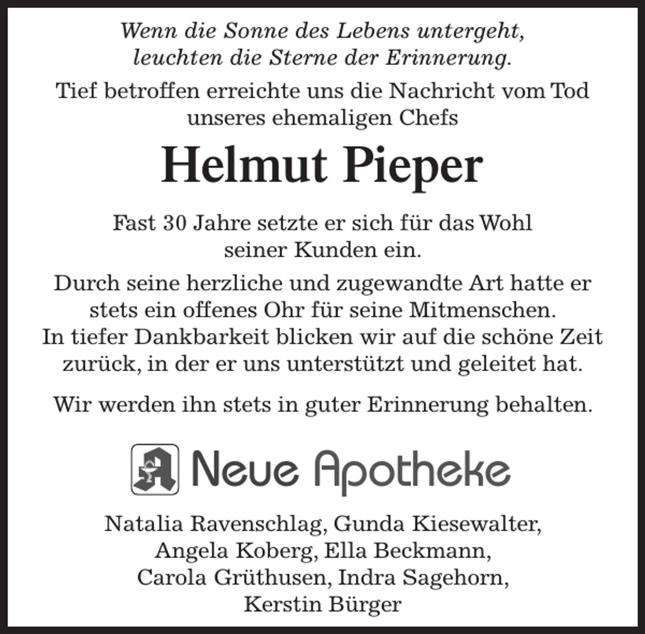 <p>Wenn die Sonne des Lebens untergeht,<br />leuchten die Sterne der Erinnerung.<br />Tief betroffen erreichte uns die Nachricht vom Tod<br />unseres ehemaligen Chefs</p><p>Helmut Pieper</p><p>Fast 30 Jahre setzte er sich für das Wohl<br />seiner Kunden ein.<br />Durch seine herzliche und zugewandte Art hatte er<br />stets ein offenes Ohr für seine Mitmenschen.<br />In tiefer Dankbarkeit blicken wir auf die schöne Zeit<br />zurück, in der er uns unterstützt und geleitet hat.<br />Wir werden ihn stets in guter Erinnerung behalten.</p><p>Neue Apotheke<br />Natalia Ravenschlag, Gunda Kiesewalter,<br />Angela Koberg, Ella Beckmann,<br />Carola Grüthusen, Indra Sagehorn,<br />Kerstin Bürger</p>