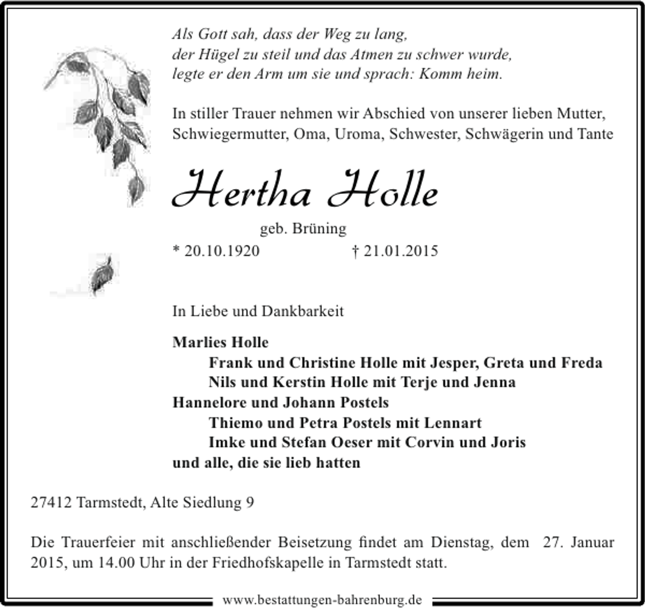 <p>Als Gott sah, dass der Weg zu lang,<br />der Hügel zu steil und das Atmen zu schwer wurde,<br />legte er den Arm um sie und sprach: Komm heim.<br />In stiller Trauer nehmen wir Abschied von unserer lieben Mutter,<br />Schwiegermutter, Oma, Uroma, Schwester, Schwägerin und Tante</p><p>Hertha Holle<br />geb. Brüning<br />* 20.10.1920<br />† 21.01.2015<br />In Liebe und Dankbarkeit<br />Marlies Holle<br />Frank und Christine Holle mit Jesper, Greta und Freda<br />Nils und Kerstin Holle mit Terje und Jenna<br />Hannelore und Johann Postels<br />Thiemo und Petra Postels mit Lennart<br />Imke und Stefan Oeser mit Corvin und Joris<br />und alle, die sie lieb hatten<br />27412 Tarmstedt, Alte Siedlung 9<br />Die Trauerfeier mit anschließender Beisetzung ﬁndet am Dienstag, dem 27. Januar<br />2015, um 14.00 Uhr in der Friedhofskapelle in Tarmstedt statt.<br />www.bestattungen-bahrenburg.de</p>