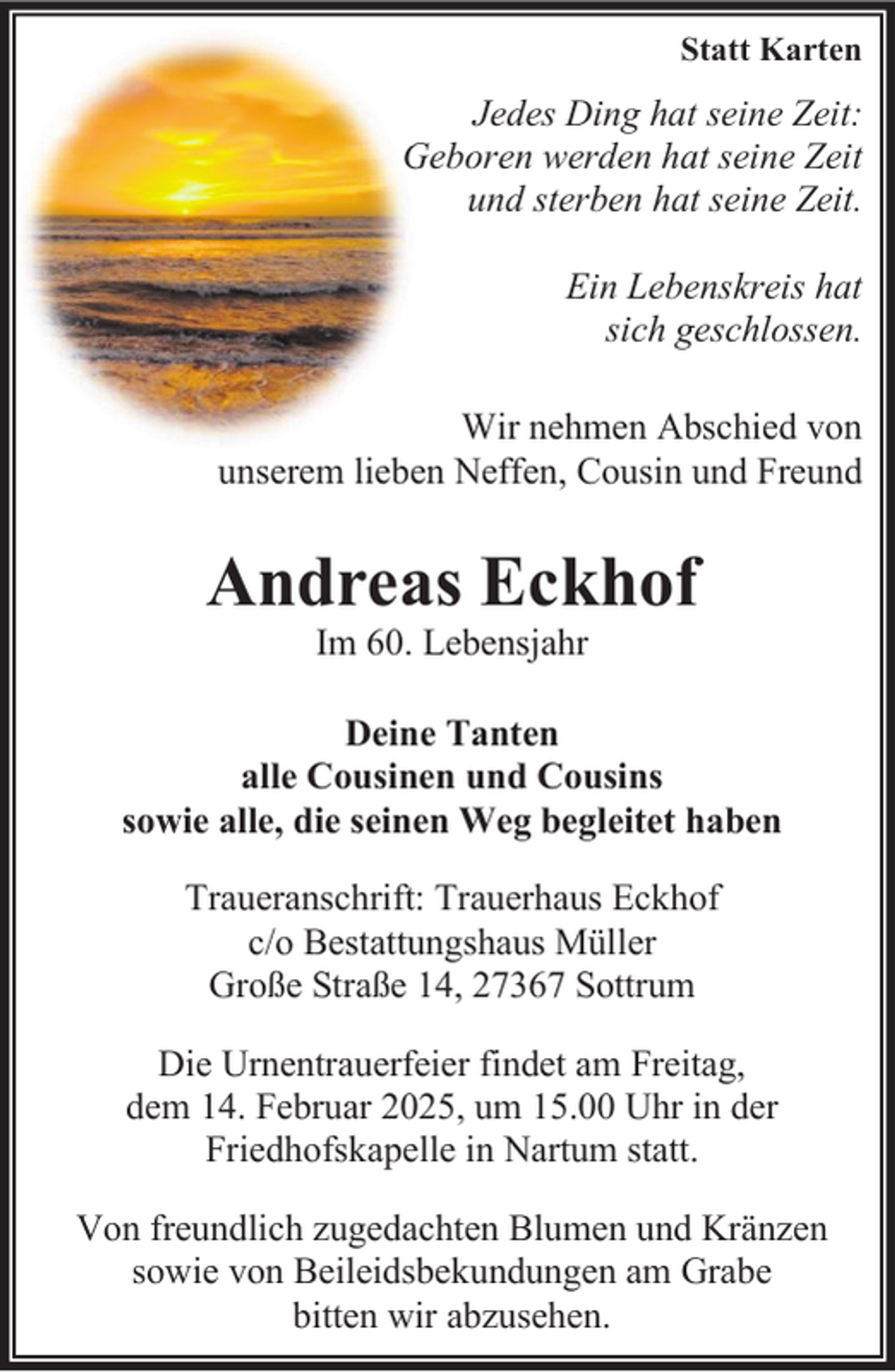 <p>Statt Karten</p><p>Jedes Ding hat seine Zeit:<br />Geboren<br />werden hat seine Zeit<br />G<br />und sterben hat seine Zeit.<br />Ein Lebenskreis hat<br />sich geschlossen.<br />Wir nehmen Abschied von<br />unserem lieben Neffen, Cousin und Freund</p><p>Andreas Eckhof<br />Im 60. Lebensjahr</p><p>Deine Tanten<br />alle Cousinen und Cousins<br />sowie alle, die seinen Weg begleitet haben<br />Traueranschrift: Trauerhaus Eckhof<br />c/o Bestattungshaus Müller<br />Große Straße 14, 27367 Sottrum<br />Die Urnentrauerfeier findet am Freitag,<br />dem 14. Februar 2025, um 15.00 Uhr in der<br />Friedhofskapelle in Nartum statt.<br />Von freundlich zugedachten Blumen und Kränzen<br />sowie von Beileidsbekundungen am Grabe<br />bitten wir abzusehen.</p>