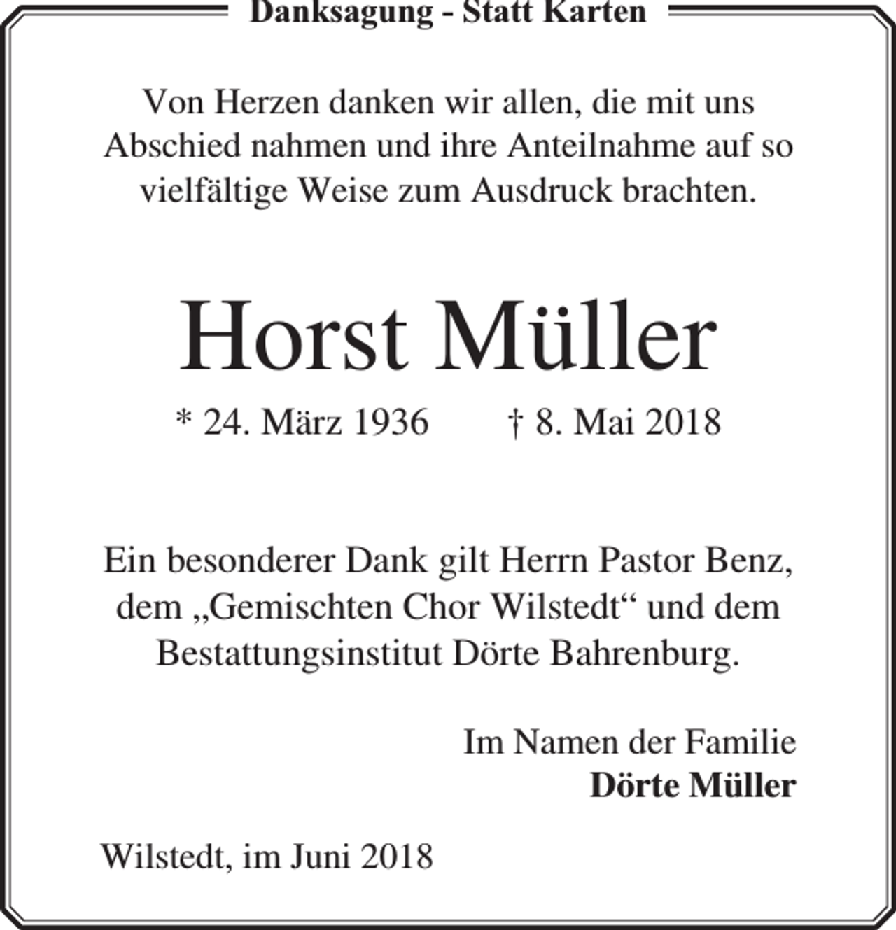 <p>Danksagung - Statt Karten</p><p>Von Herzen danken wir allen, die mit uns<br />Abschied nahmen und ihre Anteilnahme auf so<br />vielfältige Weise zum Ausdruck brachten.</p><p>Horst Müller</p><p>* 24. März 1936</p><p>† 8. Mai 2018</p><p>Ein besonderer Dank gilt Herrn Pastor Benz,<br />dem „Gemischten Chor Wilstedt“ und dem<br />Bestattungsinstitut Dörte Bahrenburg.<br />Im Namen der Familie<br />Dörte Müller<br />Wilstedt, im Juni 2018</p>