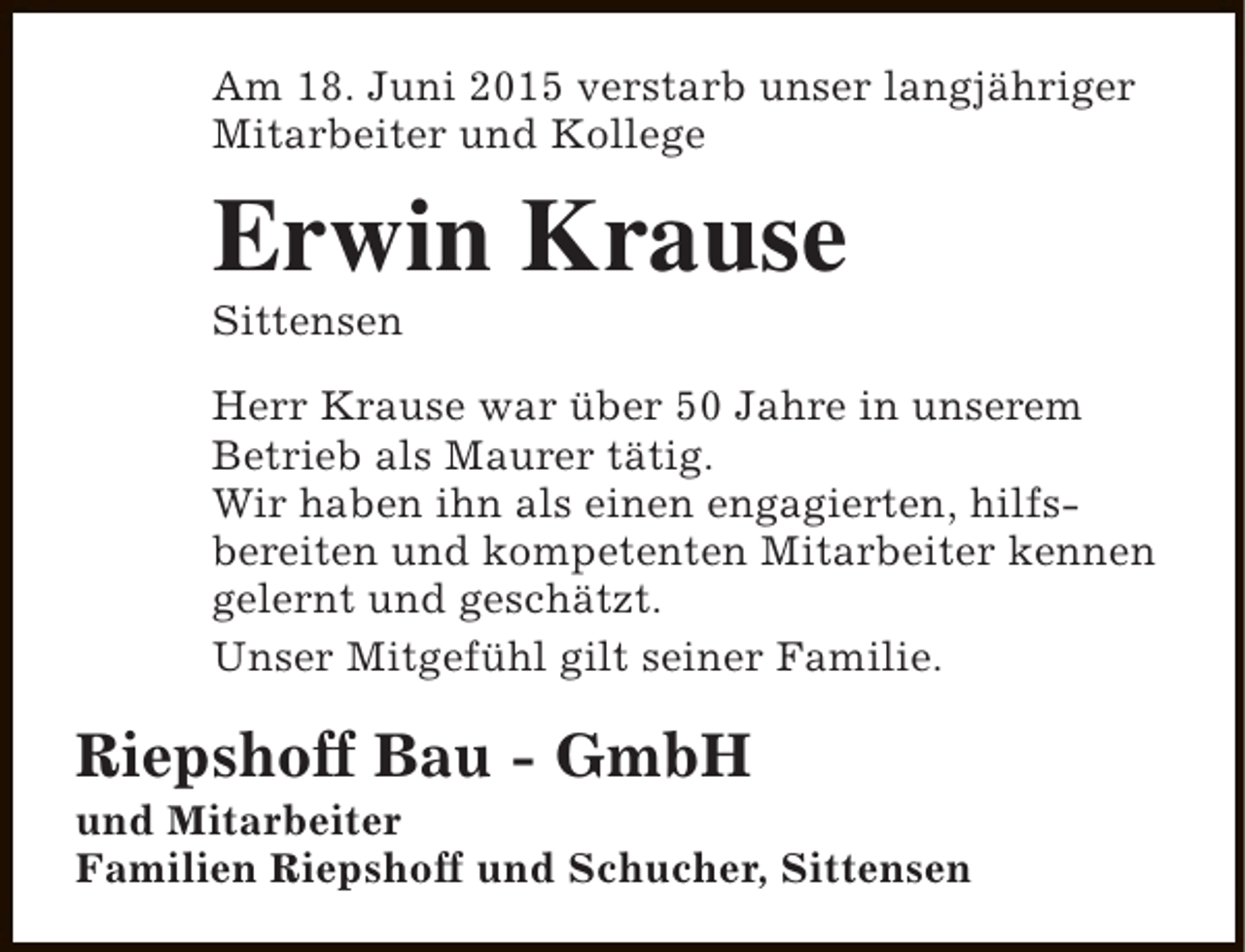 <p>Am 18. Juni 2015 verstarb unser langjähriger<br />Mitarbeiter und Kollege</p><p>Erwin Krause<br />Sittensen</p><p>Herr Krause war über 50 Jahre in unserem<br />Betrieb als Maurer tätig.<br />Wir haben ihn als einen engagierten, hilfsbereiten und kompetenten Mitarbeiter kennen<br />gelernt und geschätzt.<br />Unser Mitgefühl gilt seiner Familie.</p><p>Riepshoff Bau - GmbH</p><p>und Mitarbeiter<br />Familien Riepshoff und Schucher, Sittensen</p>