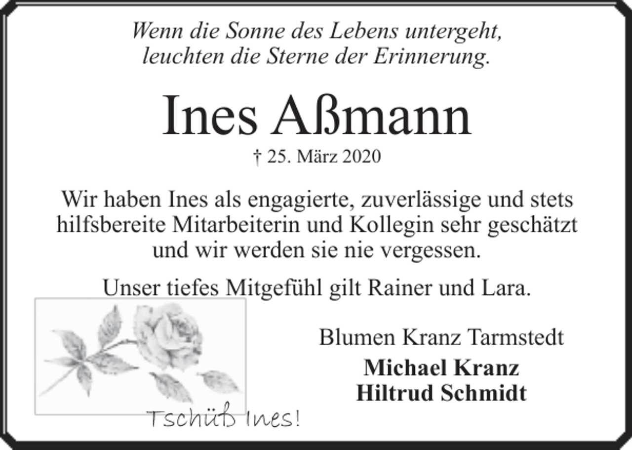 <p>Wenn die Sonne des Lebens untergeht,<br />leuchten die Sterne der Erinnerung.</p><p>Ines Aßmann<br />† 25. März 2020</p><p>Wir haben Ines als engagierte, zuverlässige und stets<br />hilfsbereite Mitarbeiterin und Kollegin sehr geschätzt<br />und wir werden sie nie vergessen.<br />Unser tiefes Mitgefühl gilt Rainer und Lara.</p><p>Tschüß Ines!</p><p>Blumen Kranz Tarmstedt<br />Michael Kranz<br />Hiltrud Schmidt</p>