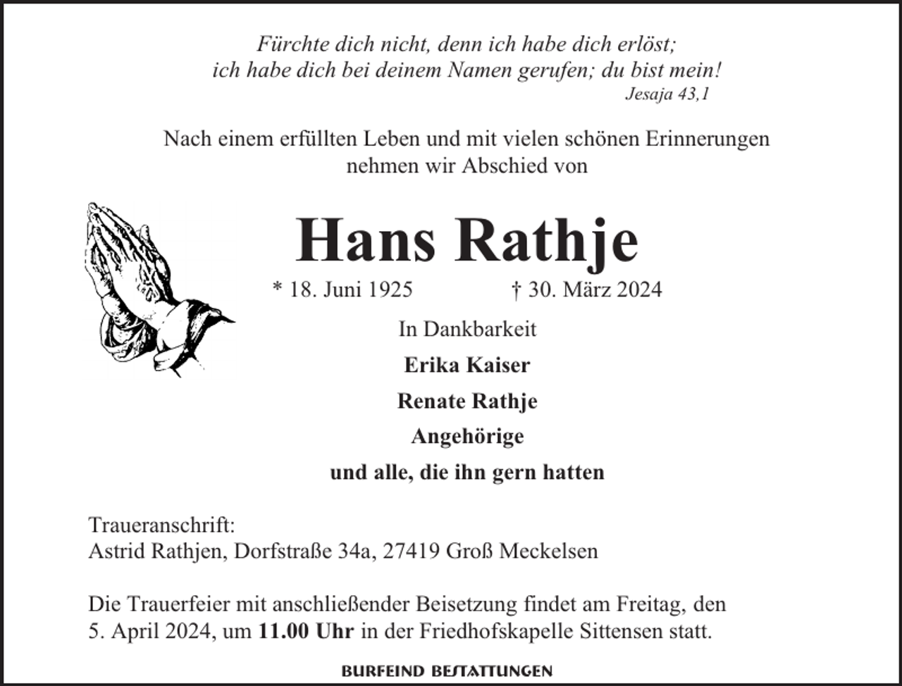 <p>Fürchte dich nicht, denn ich habe dich erlöst;<br />ich habe dich bei deinem Namen gerufen; du bist mein!<br />Jesaja 43,1</p><p>Nach einem erfüllten Leben und mit vielen schönen Erinnerungen<br />nehmen wir Abschied von</p><p>Hans Rathje</p><p>* 18. Juni 1925</p><p>† 30. März 2024</p><p>In Dankbarkeit<br />Erika Kaiser<br />Renate Rathje<br />Angehörige<br />und alle, die ihn gern hatten<br />Traueranschrift:<br />Astrid Rathjen, Dorfstraße 34a, 27419 Groß Meckelsen<br />Die Trauerfeier mit anschließender Beisetzung findet am Freitag, den<br />5. April 2024, um 11.00 Uhr in der Friedhofskapelle Sittensen statt.<br />Burfeind Bestattungen</p>