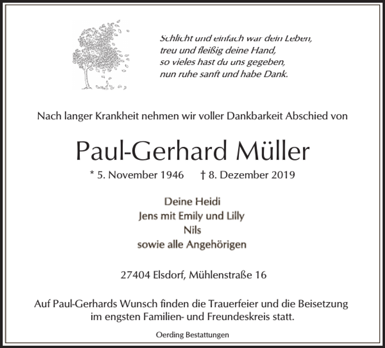 <p>Schlicht und einfach war dein Leben,<br />treu und fleißig deine Hand,<br />so vieles hast du uns gegeben,<br />nun ruhe sanft und habe Dank.</p><p>Nach langer Krankheit nehmen wir voller Dankbarkeit Abschied von</p><p>Paul-Gerhard Müller<br />* 5. November 1946</p><p>† 8. Dezember 2019</p><p>27404 Elsdorf, Mühlenstraße 16<br />Auf Paul-Gerhards Wunsch finden die Trauerfeier und die Beisetzung<br />im engsten Familien- und Freundeskreis statt.<br />Oerding Bestattungen</p>