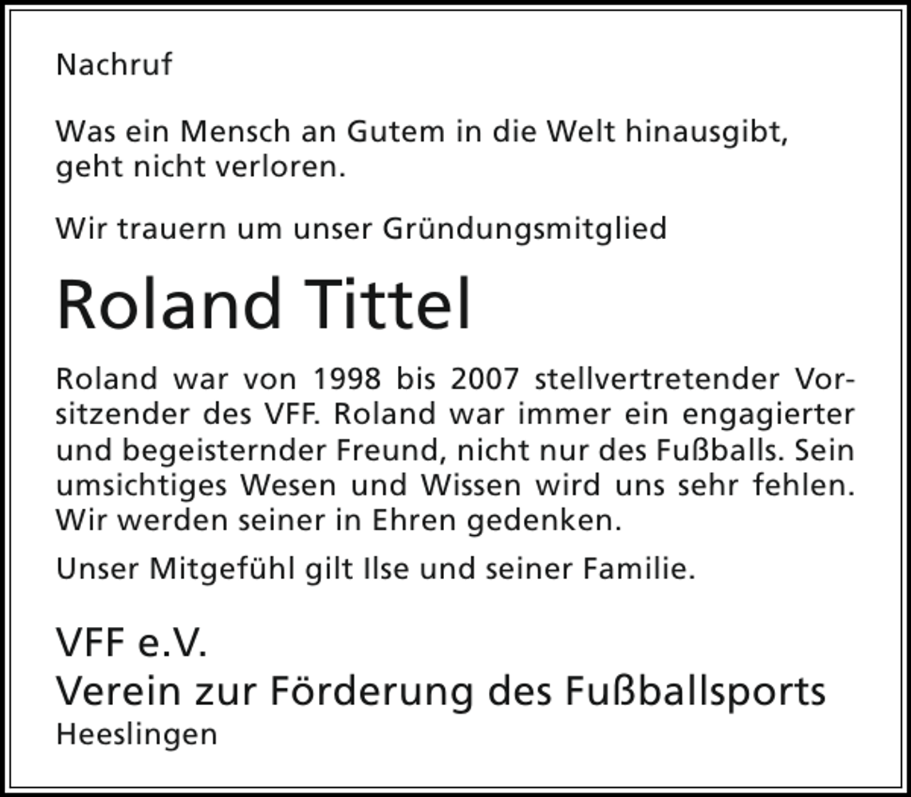 <p>Nachruf<br />Was ein Mensch an Gutem in die Welt hinausgibt,<br />geht nicht verloren.<br />Wir trauern um unser Gründungsmitglied</p><p>Roland Tittel<br />Roland war von 1998 bis 2007 stellvertretender Vorsitzender des VFF. Roland war immer ein engagierter<br />und begeisternder Freund, nicht nur des Fußballs. Sein<br />umsichtiges Wesen und Wissen wird uns sehr fehlen.<br />Wir werden seiner in Ehren gedenken.<br />Unser Mitgefühl gilt Ilse und seiner Familie.</p><p>VFF e.V.<br />Verein zur Förderung des Fußballsports<br />Heeslingen</p>