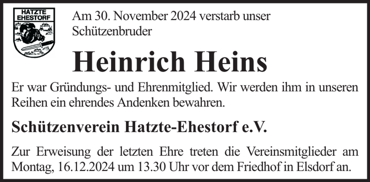 <p>Am 30. November 2024 verstarb unser<br />Schützenbruder</p><p>Heinrich Heins</p><p>Er war Gründungs- und Ehrenmitglied. Wir werden ihm in unseren<br />Reihen ein ehrendes Andenken bewahren.</p><p>Schützenverein Hatzte-Ehestorf e.V.<br />Zur Erweisung der letzten Ehre treten die Vereinsmitglieder am<br />Montag, 16.12.2024 um 13.30 Uhr vor dem Friedhof in Elsdorf an.</p>
