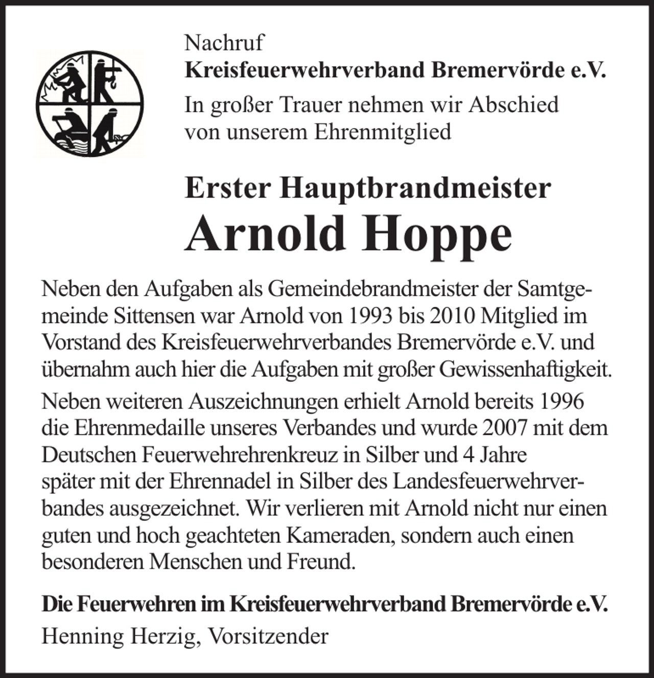 <p>Nachruf<br />Kreisfeuerwehrverband Bremervörde e.V.<br />In großer Trauer nehmen wir Abschied<br />von unserem Ehrenmitglied</p><p>Erster Hauptbrandmeister</p><p>Arnold Hoppe</p><p>Neben den Aufgaben als Gemeindebrandmeister der Samtgemeinde Sittensen war Arnold von 1993 bis 2010 Mitglied im<br />Vorstand des Kreisfeuerwehrverbandes Bremervörde e.V. und<br />übernahm auch hier die Aufgaben mit großer Gewissenhaftigkeit.<br />Neben weiteren Auszeichnungen erhielt Arnold bereits 1996<br />die Ehrenmedaille unseres Verbandes und wurde 2007 mit dem<br />Deutschen Feuerwehrehrenkreuz in Silber und 4 Jahre<br />später mit der Ehrennadel in Silber des Landesfeuerwehrverbandes ausgezeichnet. Wir verlieren mit Arnold nicht nur einen<br />guten und hoch geachteten Kameraden, sondern auch einen<br />besonderen Menschen und Freund.<br />Die Feuerwehren im Kreisfeuerwehrverband Bremervörde e.V.<br />Henning Herzig, Vorsitzender</p>