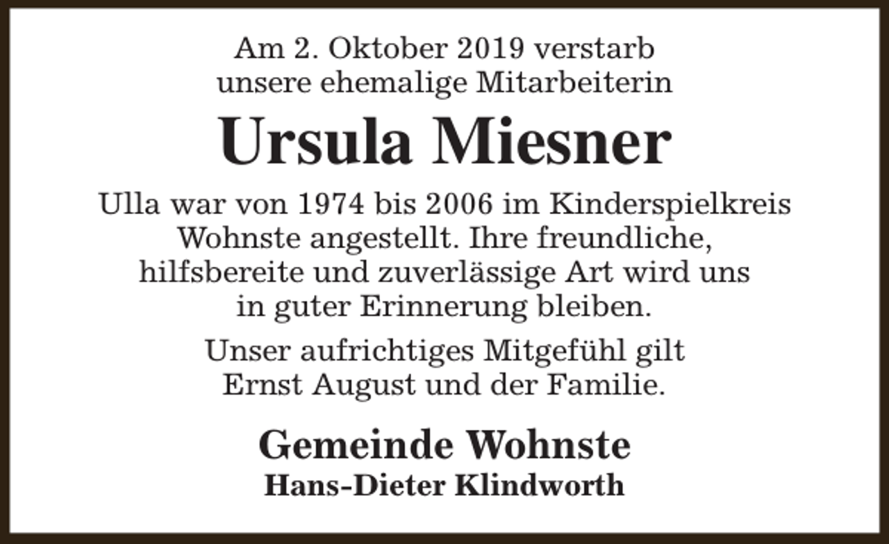 <p>Am 2. Oktober 2019 verstarb<br />unsere ehemalige Mitarbeiterin</p><p>Ursula Miesner</p><p>Ulla war von 1974 bis 2006 im Kinderspielkreis<br />Wohnste angestellt. Ihre freundliche,<br />hilfsbereite und zuverlässige Art wird uns<br />in guter Erinnerung bleiben.<br />Unser aufrichtiges Mitgefühl gilt<br />Ernst August und der Familie.</p><p>Gemeinde Wohnste<br />Hans-Dieter Klindworth</p>