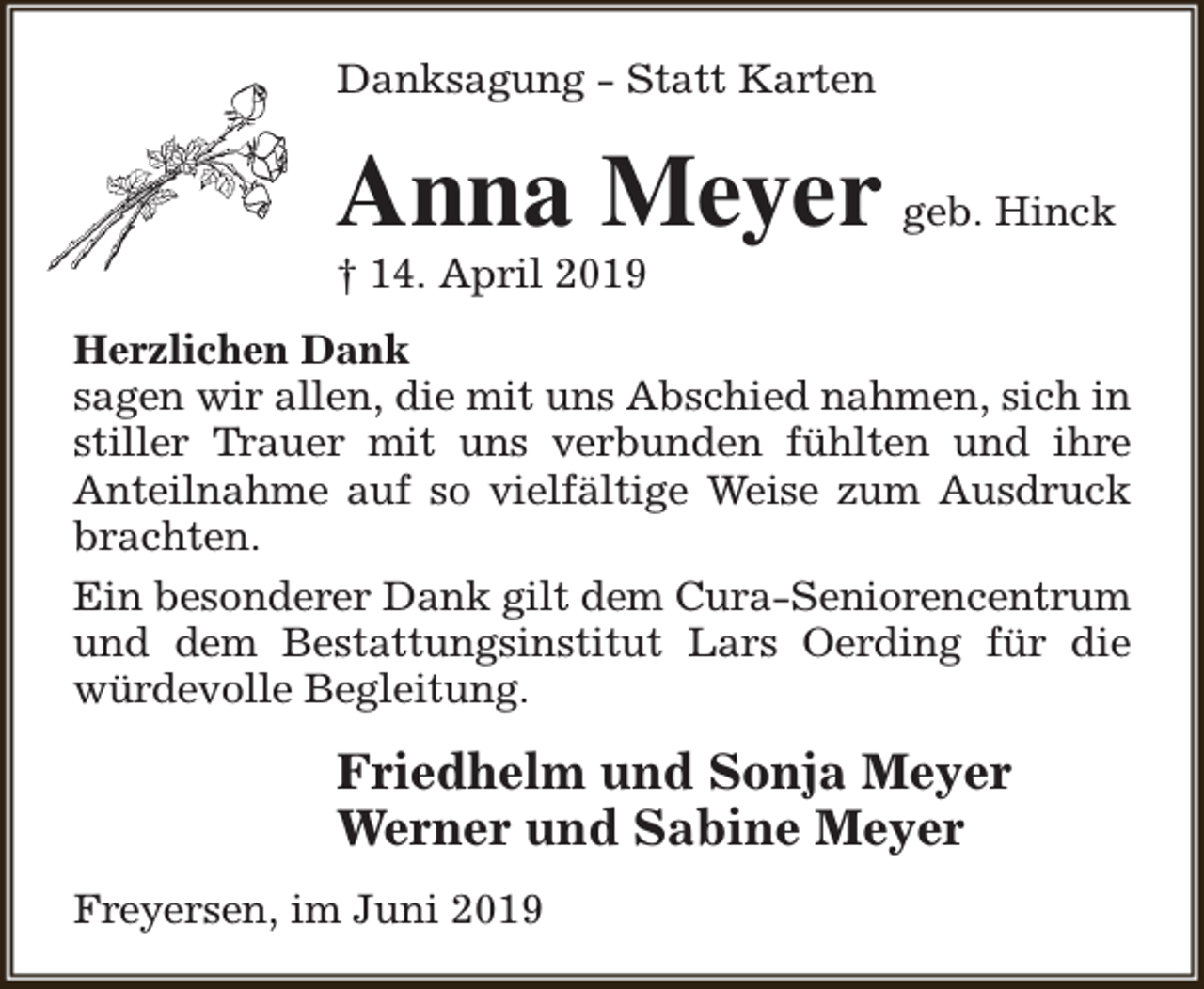 <p>Danksagung - Statt Karten</p><p>Anna Meyer geb. Hinck<br />† 14. April 2019</p><p>Herzlichen Dank<br />sagen wir allen, die mit uns Abschied nahmen, sich in<br />stiller Trauer mit uns verbunden fühlten und ihre<br />Anteilnahme auf so vielfältige Weise zum Ausdruck<br />brachten.<br />Ein besonderer Dank gilt dem Cura-Seniorencentrum<br />und dem Bestattungsinstitut Lars Oerding für die<br />würdevolle Begleitung.</p><p>Friedhelm und Sonja Meyer<br />Werner und Sabine Meyer<br />Freyersen, im Juni 2019</p>