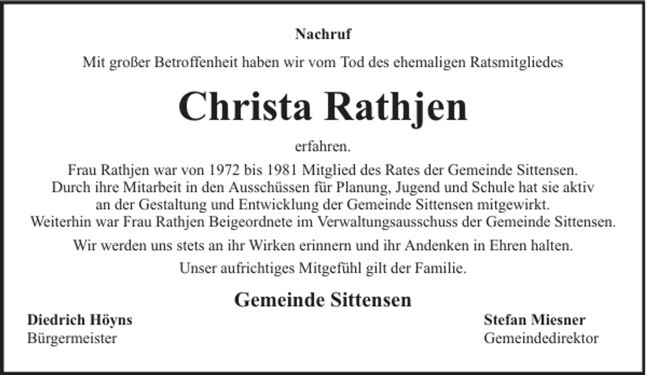 <p>Nachruf<br />Mit großer Betroffenheit haben wir vom Tod des ehemaligen Ratsmitgliedes</p><p>Christa Rathjen<br />erfahren.<br />Frau Rathjen war von 1972 bis 1981 Mitglied des Rates der Gemeinde Sittensen.<br />Durch ihre Mitarbeit in den Ausschüssen für Planung, Jugend und Schule hat sie aktiv<br />an der Gestaltung und Entwicklung der Gemeinde Sittensen mitgewirkt.<br />Weiterhin war Frau Rathjen Beigeordnete im Verwaltungsausschuss der Gemeinde Sittensen.<br />Wir werden uns stets an ihr Wirken erinnern und ihr Andenken in Ehren halten.<br />Unser aufrichtiges Mitgefühl gilt der Familie.<br />Diedrich Höyns<br />Bürgermeister</p><p>Gemeinde Sittensen</p><p>Stefan Miesner<br />Gemeindedirektor</p>
