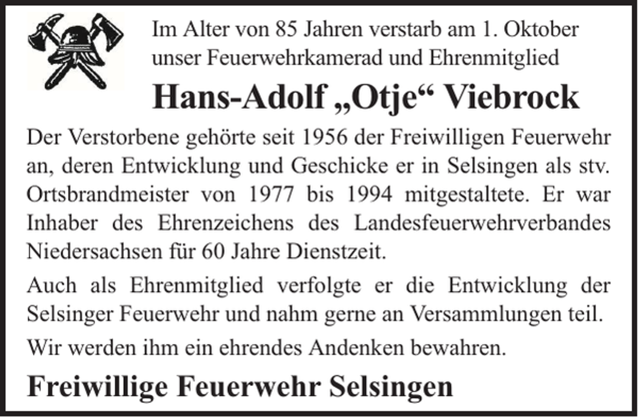 <p>Im Alter von 85 Jahren verstarb am 1. Oktober<br />unser Feuerwehrkamerad und Ehrenmitglied</p><p>Hans-Adolf „Otje“ Viebrock<br />Der Verstorbene gehörte seit 1956 der Freiwilligen Feuerwehr<br />an, deren Entwicklung und Geschicke er in Selsingen als stv.<br />Ortsbrandmeister von 1977 bis 1994 mitgestaltete. Er war<br />Inhaber des Ehrenzeichens des Landesfeuerwehrverbandes<br />Niedersachsen für 60 Jahre Dienstzeit.<br />Auch als Ehrenmitglied verfolgte er die Entwicklung der<br />Selsinger Feuerwehr und nahm gerne an Versammlungen teil.<br />Wir werden ihm ein ehrendes Andenken bewahren.</p><p>Freiwillige Feuerwehr Selsingen</p>