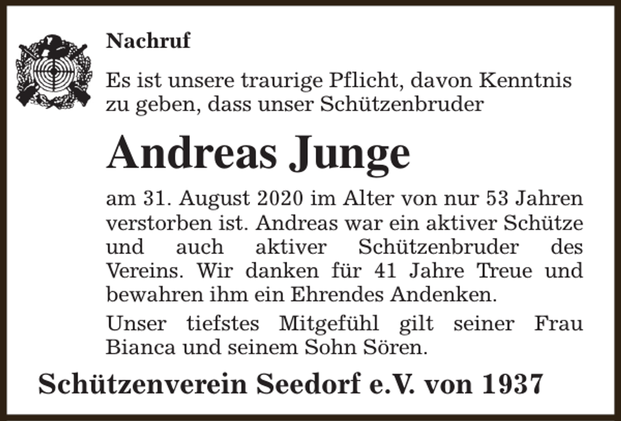 <p>Nachruf<br />Es ist unsere traurige Pflicht, davon Kenntnis<br />zu geben, dass unser Schützenbruder</p><p>Andreas Junge<br />am 31. August 2020 im Alter von nur 53 Jahren<br />verstorben ist. Andreas war ein aktiver Schütze<br />und auch aktiver Schützenbruder des<br />Vereins. Wir danken für 41 Jahre Treue und<br />bewahren ihm ein Ehrendes Andenken.<br />Unser tiefstes Mitgefühl gilt seiner Frau<br />Bianca und seinem Sohn Sören.</p><p>Schützenverein Seedorf e.V. von 1937</p>