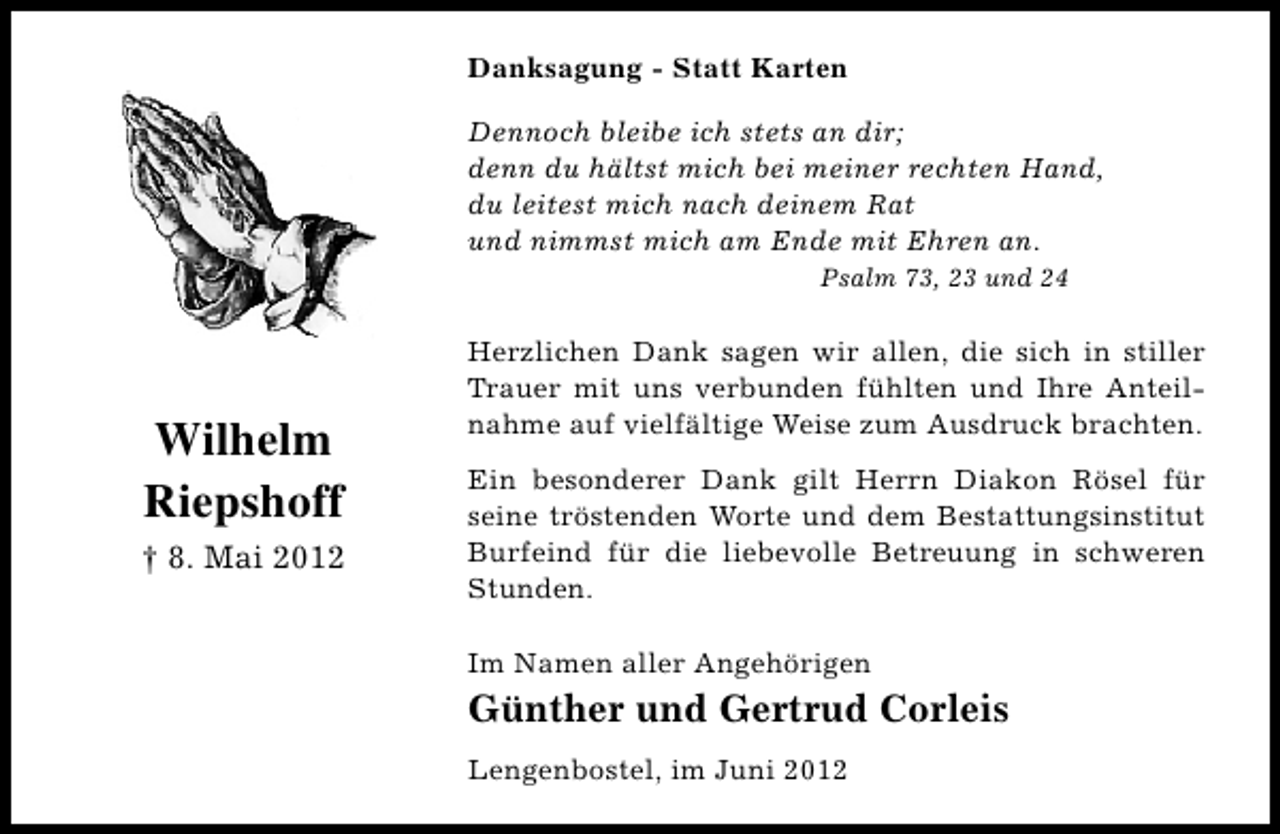 <p>Danksagung - Statt Karten<br />Dennoch bleibe ich stets an dir;<br />denn du hältst mich bei meiner rechten Hand,<br />du leitest mich nach deinem Rat<br />und nimmst mich am Ende mit Ehren an.<br />Psalm 73, 23 und 24</p><p>Wilhelm<br />Riepshoff<br />† 8. Mai 2012</p><p>Herzlichen Dank sagen wir allen, die sich in stiller<br />Trauer mit uns verbunden fühlten und Ihre Anteilnahme auf vielfältige Weise zum Ausdruck brachten.<br />Ein besonderer Dank gilt Herrn Diakon Rösel für<br />seine tröstenden Worte und dem Bestattungsinstitut<br />Burfeind für die liebevolle Betreuung in schweren<br />Stunden.<br />Im Namen aller Angehörigen</p><p>Günther und Gertrud Corleis<br />Lengenbostel, im Juni 2012</p>