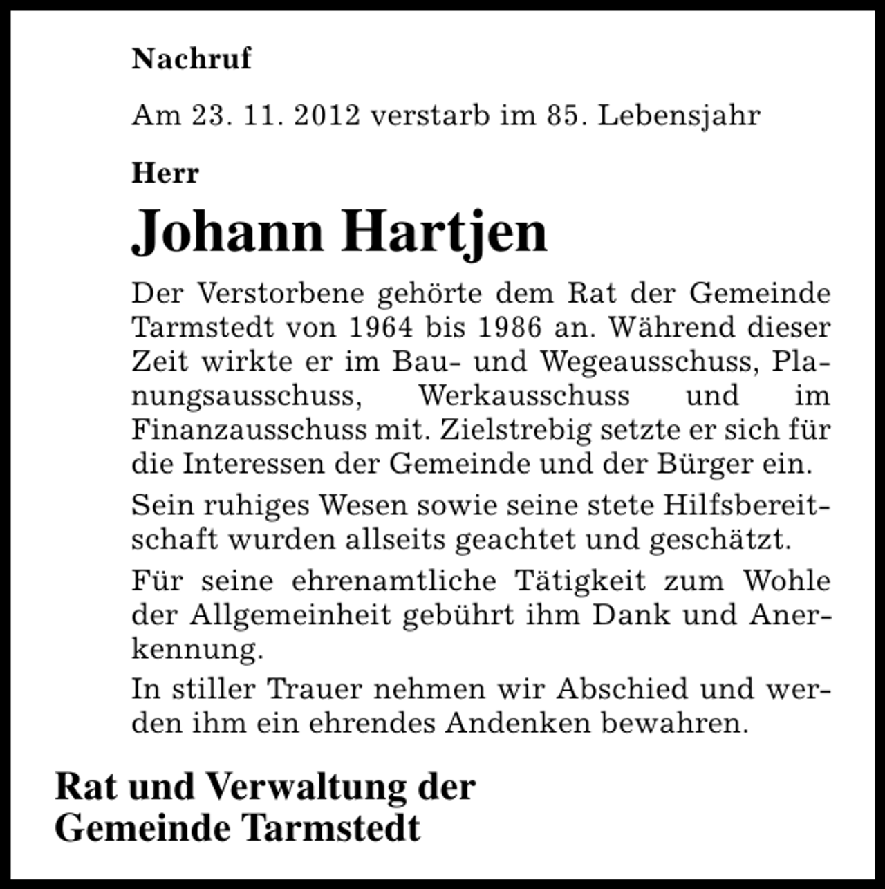 <p>Nachruf<br />Am 23. 11. 2012 verstarb im 85. Lebensjahr<br />Herr</p><p>Johann Hartjen<br />Der Verstorbene gehörte dem Rat der Gemeinde<br />Tarmstedt von 1964 bis 1986 an. Während dieser<br />Zeit wirkte er im Bau- und Wegeausschuss, Planungsausschuss,<br />Werkausschuss<br />und<br />im<br />Finanzausschuss mit. Zielstrebig setzte er sich für<br />die Interessen der Gemeinde und der Bürger ein.<br />Sein ruhiges Wesen sowie seine stete Hilfsbereitschaft wurden allseits geachtet und geschätzt.<br />Für seine ehrenamtliche Tätigkeit zum Wohle<br />der Allgemeinheit gebührt ihm Dank und Anerkennung.<br />In stiller Trauer nehmen wir Abschied und werden ihm ein ehrendes Andenken bewahren.</p><p>Rat und Verwaltung der<br />Gemeinde Tarmstedt</p>