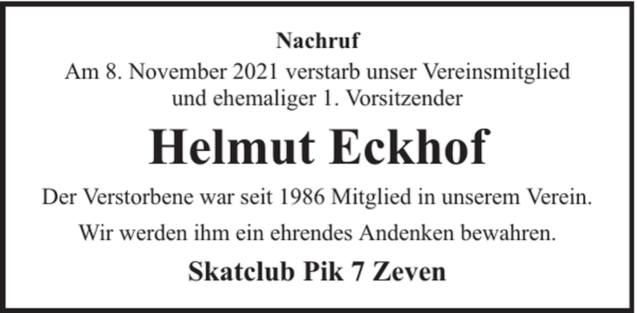 <p>Nachruf<br />Am 8. November 2021 verstarb unser Vereinsmitglied<br />und ehemaliger 1. Vorsitzender</p><p>Helmut Eckhof</p><p>Der Verstorbene war seit 1986 Mitglied in unserem Verein.<br />Wir werden ihm ein ehrendes Andenken bewahren.</p><p>Skatclub Pik 7 Zeven</p>
