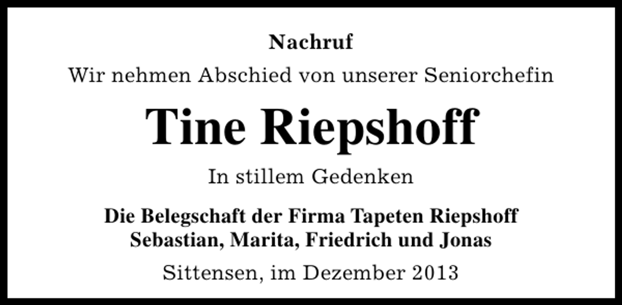 <p>Nachruf<br />Wir nehmen Abschied von unserer Seniorchefin</p><p>Tine Riepshoff<br />In stillem Gedenken<br />Die Belegschaft der Firma Tapeten Riepshoff<br />Sebastian, Marita, Friedrich und Jonas<br />Sittensen, im Dezember 2013</p>