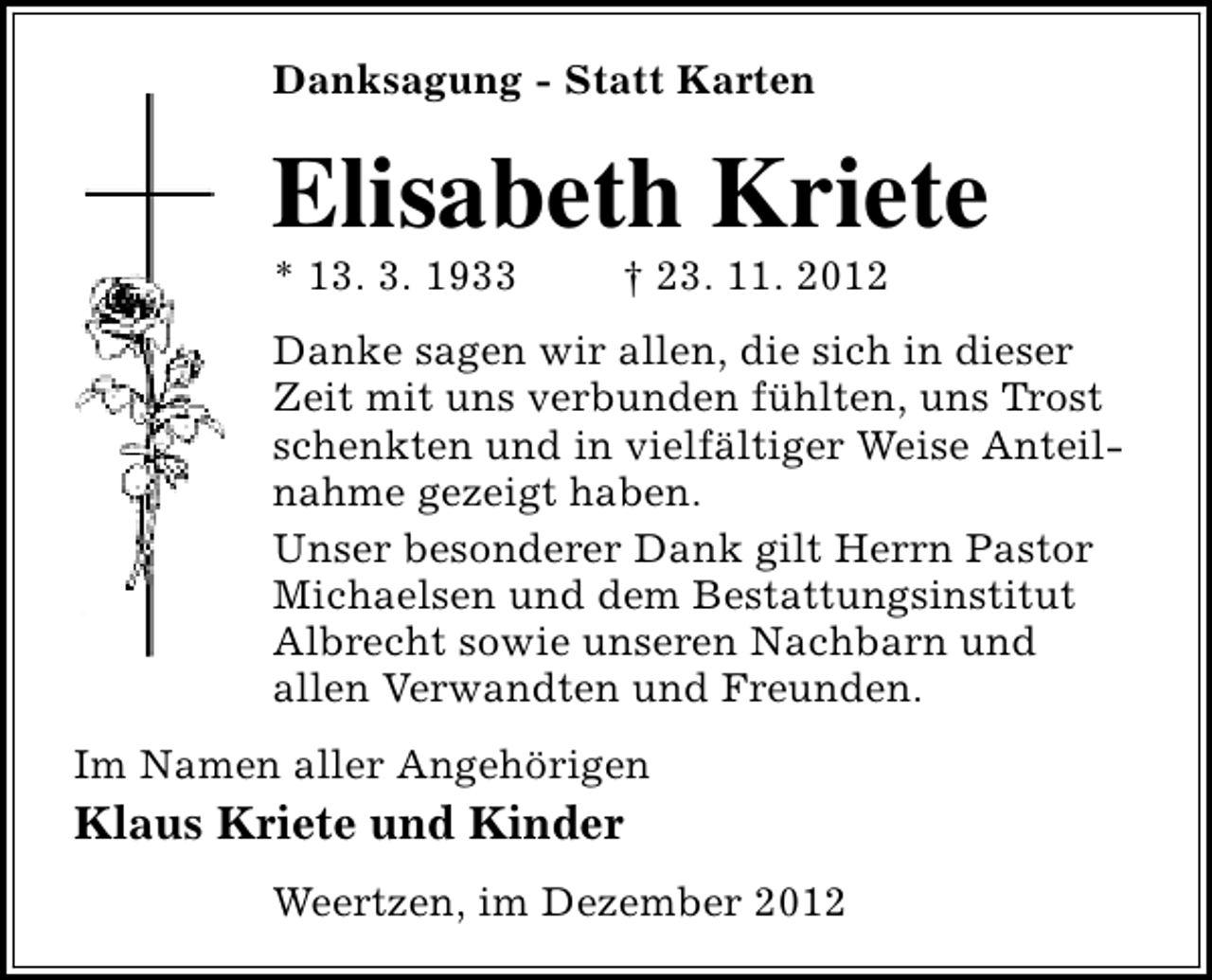 <p>Danksagung - Statt Karten</p><p>Elisabeth Kriete</p><p>* 13. 3. 1933</p><p>† 23. 11. 2012</p><p>Danke sagen wir allen, die sich in dieser<br />Zeit mit uns verbunden fühlten, uns Trost<br />schenkten und in vielfältiger Weise Anteilnahme gezeigt haben.<br />Unser besonderer Dank gilt Herrn Pastor<br />Michaelsen und dem Bestattungsinstitut<br />Albrecht sowie unseren Nachbarn und<br />allen Verwandten und Freunden.<br />Im Namen aller Angehörigen</p><p>Klaus Kriete und Kinder<br />Weertzen, im Dezember 2012</p>