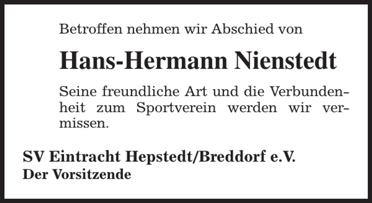 <p>Betroffen nehmen wir Abschied von</p><p>Hans-Hermann Nienstedt<br />Seine freundliche Art und die Verbundenheit zum Sportverein werden wir vermissen.</p><p>SV Eintracht Hepstedt/Breddorf e.V.<br />Der Vorsitzende</p>
