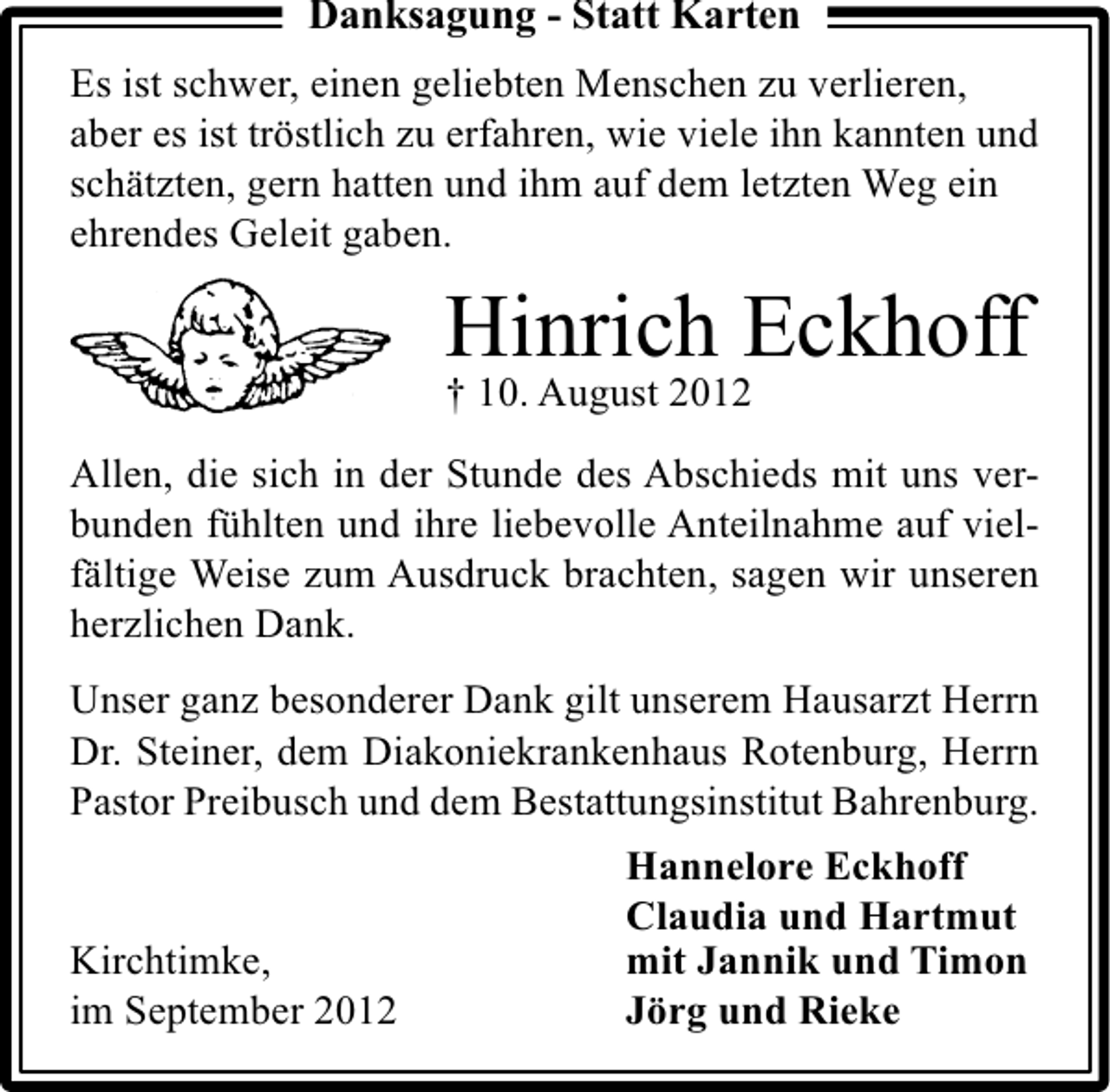 <p>Danksagung - Statt Karten<br />Es ist schwer, einen geliebten Menschen zu verlieren,<br />aber es ist tröstlich zu erfahren, wie viele ihn kannten und<br />schätzten, gern hatten und ihm auf dem letzten Weg ein<br />ehrendes Geleit gaben.</p><p>Hinrich Eckhoff</p><p>† 10. August 2012</p><p>Allen, die sich in der Stunde des Abschieds mit uns verbunden fühlten und ihre liebevolle Anteilnahme auf vielfältige Weise zum Ausdruck brachten, sagen wir unseren<br />herzlichen Dank.<br />Unser ganz besonderer Dank gilt unserem Hausarzt Herrn<br />Dr. Steiner, dem Diakoniekrankenhaus Rotenburg, Herrn<br />Pastor Preibusch und dem Bestattungsinstitut Bahrenburg.<br />Kirchtimke,<br />im September 2012</p><p>Hannelore Eckhoff<br />Claudia und Hartmut<br />mit Jannik und Timon<br />Jörg und Rieke</p>