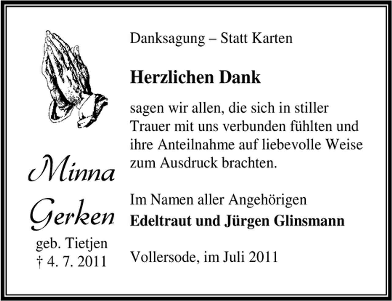 <p>Danksagung – Statt Karten</p><p>Herzlichen Dank</p><p>Minna<br />Gerken<br />geb. Tietjen<br />† 4. 7. 2011</p><p>sagen wir allen, die sich in stiller<br />Trauer mit uns verbunden fühlten und<br />ihre Anteilnahme auf liebevolle Weise<br />zum Ausdruck brachten.<br />Im Namen aller Angehörigen<br />Edeltraut und Jürgen Glinsmann<br />Vollersode, im Juli 2011</p>
