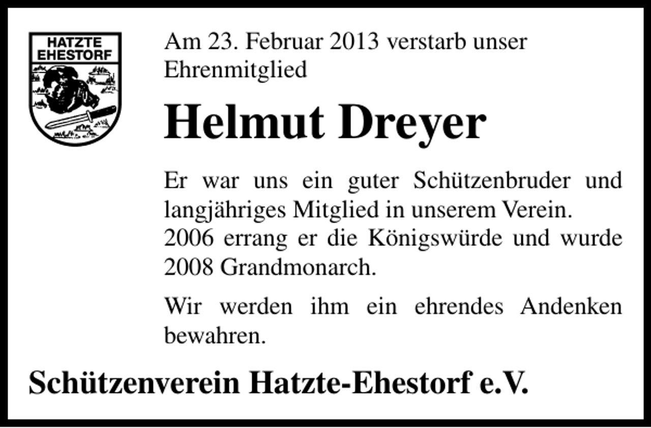 <p>Am 23. Februar 2013 verstarb unser<br />Ehrenmitglied</p><p>Helmut Dreyer<br />Er war uns ein guter Schützenbruder und<br />langjähriges Mitglied in unserem Verein.<br />2006 errang er die Königswürde und wurde<br />2008 Grandmonarch.<br />Wir werden ihm ein ehrendes Andenken<br />bewahren.</p><p>Schützenverein Hatzte-Ehestorf e.V.</p>