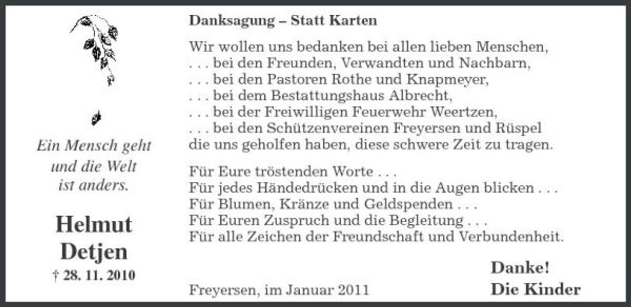 <p>Danksagung – Statt Karten Wir wollen uns bedanken bei allen lieben Menschen, . . . bei den Freunden, Verwandten und Nachbarn, . . . bei den Pastoren Rothe und Knapmeyer, . . . bei dem Bestattungshaus Albrecht, . . . bei der Freiwilligen Feuerwehr Weertzen, . . . bei den Schützenvereinen Freyersen und Rüspel die uns geholfen haben, diese schwere Zeit zu tragen. Für Eure tröstenden Worte . . . Für jedes Händedrücken und in die Augen blicken . . . Für Blumen, Kränze und Geldspenden . . . Für Euren Zuspruch und die Begleitung . . . Für alle Zeichen der Freundschaft und Verbundenheit.</p><p>Ein Mensch geht und die Welt ist anders.</p><p>Helmut Detjen<br />† 28. 11. 2010</p><p>Freyersen, im Januar 2011</p><p>Danke! Die Kinder</p>