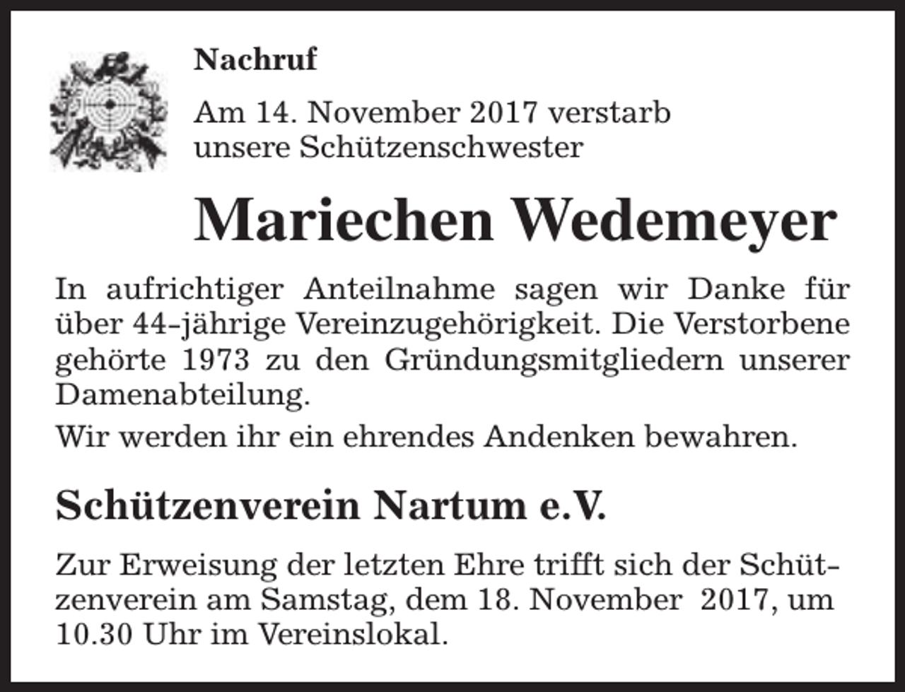 <p>Nachruf<br />Am 14. November 2017 verstarb<br />unsere Schützenschwester</p><p>Mariechen Wedemeyer<br />In aufrichtiger Anteilnahme sagen wir Danke für<br />über 44-jährige Vereinzugehörigkeit. Die Verstorbene<br />gehörte 1973 zu den Gründungsmitgliedern unserer<br />Damenabteilung.<br />Wir werden ihr ein ehrendes Andenken bewahren.</p><p>Schützenverein Nartum e.V.<br />Zur Erweisung der letzten Ehre trifft sich der Schützenverein am Samstag, dem 18. November 2017, um<br />10.30 Uhr im Vereinslokal.</p>