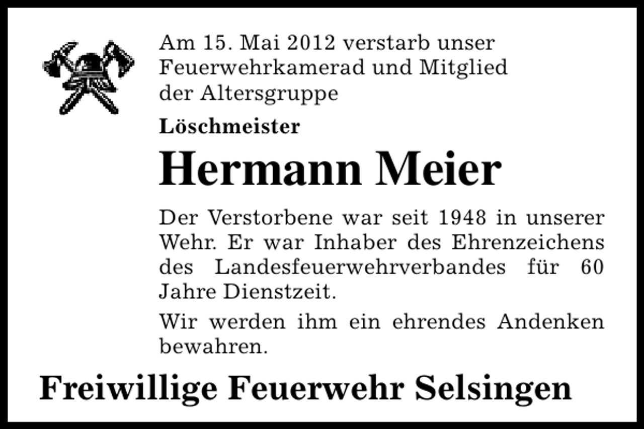 <p>Am 15. Mai 2012 verstarb unser<br />Feuerwehrkamerad und Mitglied<br />der Altersgruppe<br />Löschmeister</p><p>Hermann Meier<br />Der Verstorbene war seit 1948 in unserer<br />Wehr. Er war Inhaber des Ehrenzeichens<br />des Landesfeuerwehrverbandes für 60<br />Jahre Dienstzeit.<br />Wir werden ihm ein ehrendes Andenken<br />bewahren.</p><p>Freiwillige Feuerwehr Selsingen</p>