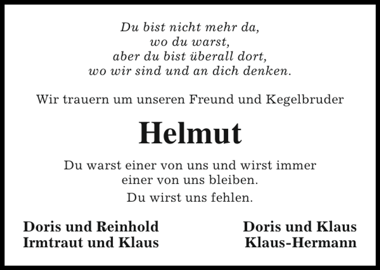 <p>Du bist nicht mehr da,<br />wo du warst,<br />aber du bist überall dort,<br />wo wir sind und an dich denken.<br />Wir trauern um unseren Freund und Kegelbruder</p><p>Helmut<br />Du warst einer von uns und wirst immer<br />einer von uns bleiben.<br />Du wirst uns fehlen.</p><p>Doris und Reinhold<br />Irmtraut und Klaus</p><p>Doris und Klaus<br />Klaus-Hermann</p>