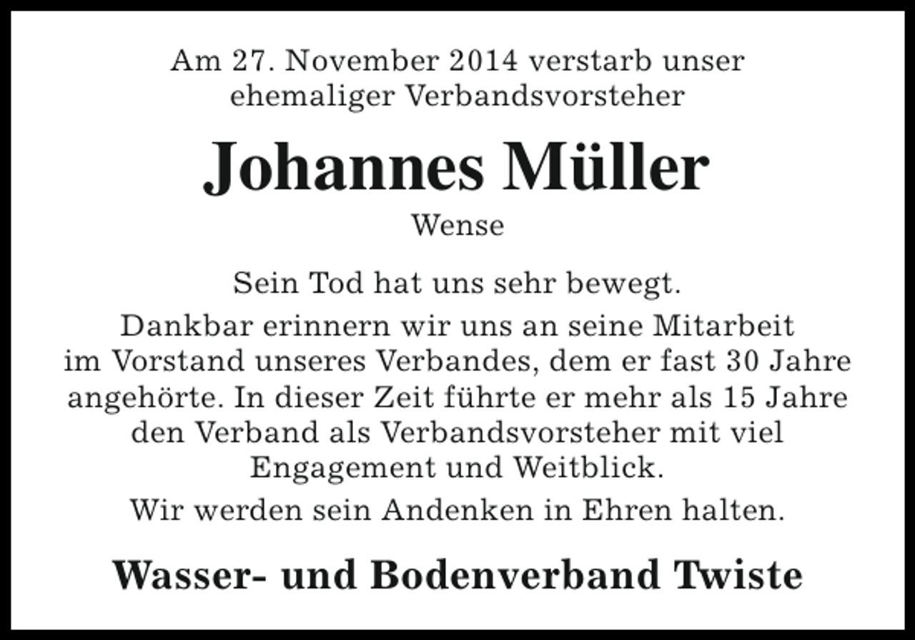 <p>Am 27. November 2014 verstarb unser<br />ehemaliger Verbandsvorsteher</p><p>Johannes Müller<br />Wense</p><p>Sein Tod hat uns sehr bewegt.<br />Dankbar erinnern wir uns an seine Mitarbeit<br />im Vorstand unseres Verbandes, dem er fast 30 Jahre<br />angehörte. In dieser Zeit führte er mehr als 15 Jahre<br />den Verband als Verbandsvorsteher mit viel<br />Engagement und Weitblick.<br />Wir werden sein Andenken in Ehren halten.</p><p>Wasser- und Bodenverband Twiste</p>