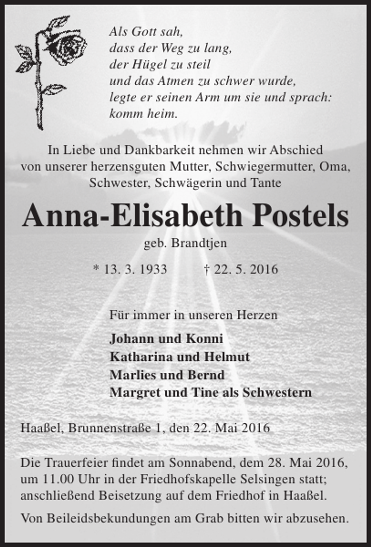<p>Als Gott sah,<br />dass der Weg zu lang,<br />der Hügel zu steil<br />und das Atmen zu schwer wurde,<br />legte er seinen Arm um sie und sprach:<br />komm heim.<br />In Liebe und Dankbarkeit nehmen wir Abschied<br />von unserer herzensguten Mutter, Schwiegermutter, Oma,<br />Schwester, Schwägerin und Tante</p><p>Anna-Elisabeth Postels<br />geb. Brandtjen</p><p>* 13. 3. 1933</p><p>† 22. 5. 2016</p><p>Für immer in unseren Herzen<br />Johann und Konni<br />Katharina und Helmut<br />Marlies und Bernd<br />Margret und Tine als Schwestern<br />Haaßel, Brunnenstraße 1, den 22. Mai 2016<br />Die Trauerfeier findet am Sonnabend, dem 28. Mai 2016,<br />um 11.00 Uhr in der Friedhofskapelle Selsingen statt;<br />anschließend Beisetzung auf dem Friedhof in Haaßel.<br />Von Beileidsbekundungen am Grab bitten wir abzusehen.</p>