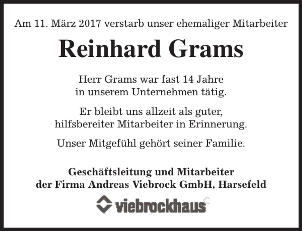 <p>Am 11. März 2017 verstarb unser ehemaliger Mitarbeiter</p><p>Reinhard Grams<br />Herr Grams war fast 14 Jahre<br />in unserem Unternehmen tätig.<br />Er bleibt uns allzeit als guter,<br />hilfsbereiter Mitarbeiter in Erinnerung.<br />Unser Mitgefühl gehört seiner Familie.<br />Geschäftsleitung und Mitarbeiter<br />der Firma Andreas Viebrock GmbH, Harsefeld</p>